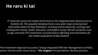 He raru ki taiHe raru ki tai
The Investment Approach to Justice: Taking Integrated Oﬀender Management to Police,
Justice and the wider social sector - Tim Hughes Principal Adviser, Ministry of Justice
 
“ These life-course risk models will be built on the Integrated Data Infrastructure at
Statistics NZ. This powerful database hosts a very wide range of anonymised
information about all New Zealanders, including records about tax, earnings and
employment records, health, education, and welfare receipt. We will use factors such
as age, and early CYF involvement, to predict future oﬀending and victimisation for
the resident population of New Zealand.
 