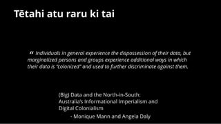 Tētahi atu raru ki taiTētahi atu raru ki tai
“ Individuals in general experience the dispossession of their data, but
marginalized persons and groups experience additional ways in which
their data is “colonized” and used to further discriminate against them.
(Big) Data and the North-in-South:
Australia’s Informational Imperialism and
Digital Colonialism
- Monique Mann and Angela Daly
 