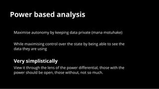 Power based analysisPower based analysis
Maximise autonomy by keeping data private (mana motuhake)
 
While maximising control over the state by being able to see the
data they are using
 
Very simplisticallyVery simplistically
View it through the lens of the power diﬀerential, those with the
power should be open, those without, not so much.
 