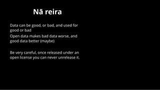 Nā reiraNā reira
Data can be good, or bad, and used for
good or bad
Open data makes bad data worse, and
good data better (maybe)
 
Be very careful, once released under an
open license you can never unrelease it.
 