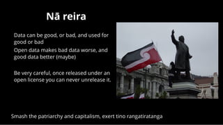 Nā reiraNā reira
Data can be good, or bad, and used for
good or bad
Open data makes bad data worse, and
good data better (maybe)
 
Be very careful, once released under an
open license you can never unrelease it.
 
Smash the patriarchy and capitalism, exert tino rangatiratanga
 
