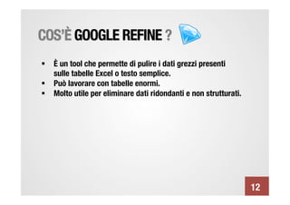 COS’È GOOGLE REFINE ?
§  È un tool che permette di pulire i dati grezzi presenti
    sulle tabelle Excel o testo semplice.
§  Può lavorare con tabelle enormi.
§  Molto utile per eliminare dati ridondanti e non strutturati.




                                                                    12
 