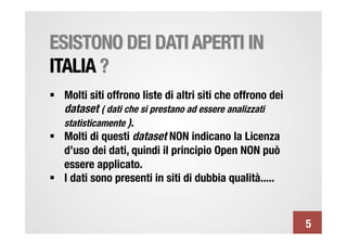 ESISTONO DEI DATI APERTI IN
ITALIA ?
§  Molti siti offrono liste di altri siti che offrono dei
    dataset ( dati che si prestano ad essere analizzati
    statisticamente ).
§  Molti di questi dataset NON indicano la Licenza
    d’uso dei dati, quindi il principio Open NON può
    essere applicato.
§  I dati sono presenti in siti di dubbia qualità.....


                                                             5
 