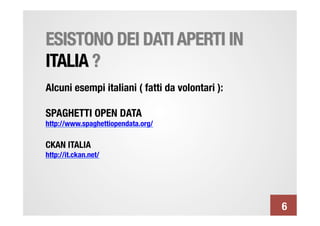 ESISTONO DEI DATI APERTI IN
ITALIA ?
Alcuni esempi italiani ( fatti da volontari ):

SPAGHETTI OPEN DATA
http://www.spaghettiopendata.org/

CKAN ITALIA
http://it.ckan.net/





                                                  6
 