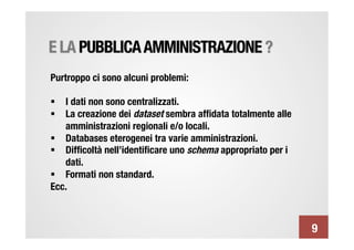 E LA PUBBLICA AMMINISTRAZIONE ?
Purtroppo ci sono alcuni problemi:

§  I dati non sono centralizzati.
§  La creazione dei dataset sembra afﬁdata totalmente alle
    amministrazioni regionali e/o locali.
§  Databases eterogenei tra varie amministrazioni.
§  Difﬁcoltà nell’identiﬁcare uno schema appropriato per i
    dati.
§  Formati non standard.
Ecc.



                                                              9
 