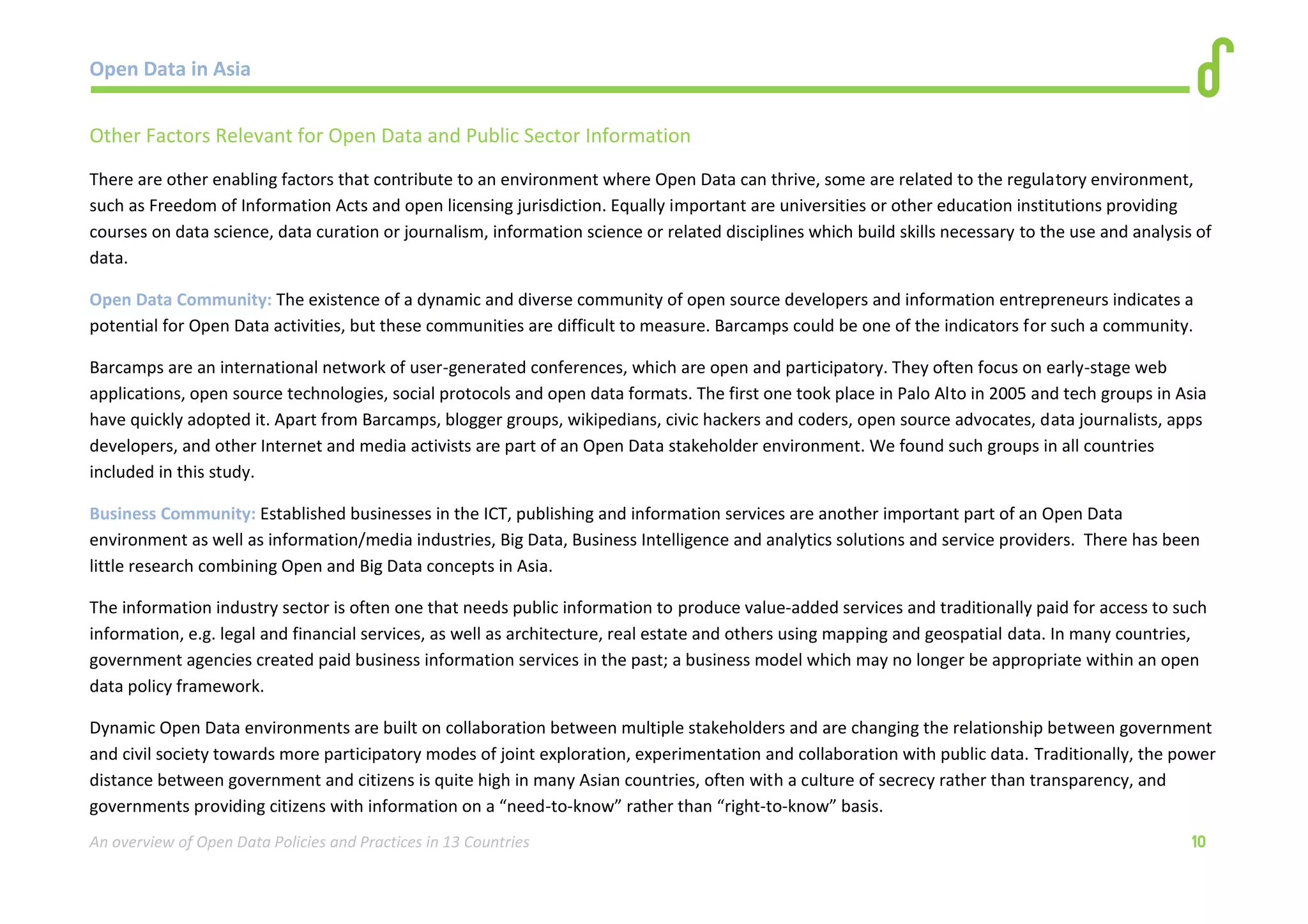 Open Data in Asia 
An overview of Open Data Policies and Practices in 13 Countries 10 
Other Factors Relevant for Open Data and Public Sector Information 
There are other enabling factors that contribute to an environment where Open Data can thrive, some are related to the regulatory environment, 
such as Freedom of Information Acts and open licensing jurisdiction. Equally important are universities or other education institutions providing 
courses on data science, data curation or journalism, information science or related disciplines which build skills necessary to the use and analysis of 
data. 
Open Data Community: The existence of a dynamic and diverse community of open source developers and information entrepreneurs indicates a 
potential for Open Data activities, but these communities are difficult to measure. Barcamps could be one of the indicators for such a community. 
Barcamps are an international network of user-generated conferences, which are open and participatory. They often focus on early-stage web 
applications, open source technologies, social protocols and open data formats. The first one took place in Palo Alto in 2005 and tech groups in Asia 
have quickly adopted it. Apart from Barcamps, blogger groups, wikipedians, civic hackers and coders, open source advocates, data journalists, apps 
developers, and other Internet and media activists are part of an Open Data stakeholder environment. We found such groups in all countries 
included in this study. 
Business Community: Established businesses in the ICT, publishing and information services are another important part of an Open Data 
environment as well as information/media industries, Big Data, Business Intelligence and analytics solutions and service providers. There has been 
little research combining Open and Big Data concepts in Asia. 
The information industry sector is often one that needs public information to produce value-added services and traditionally paid for access to such 
information, e.g. legal and financial services, as well as architecture, real estate and others using mapping and geospatial data. In many countries, 
government agencies created paid business information services in the past; a business model which may no longer be appropriate within an open 
data policy framework. 
Dynamic Open Data environments are built on collaboration between multiple stakeholders and are changing the relationship between government 
and civil society towards more participatory modes of joint exploration, experimentation and collaboration with public data. Traditionally, the power 
distance between government and citizens is quite high in many Asian countries, often with a culture of secrecy rather than transparency, and 
governments providing citizens with information on a “need-to-know” rather than “right-to-know” basis. 
 