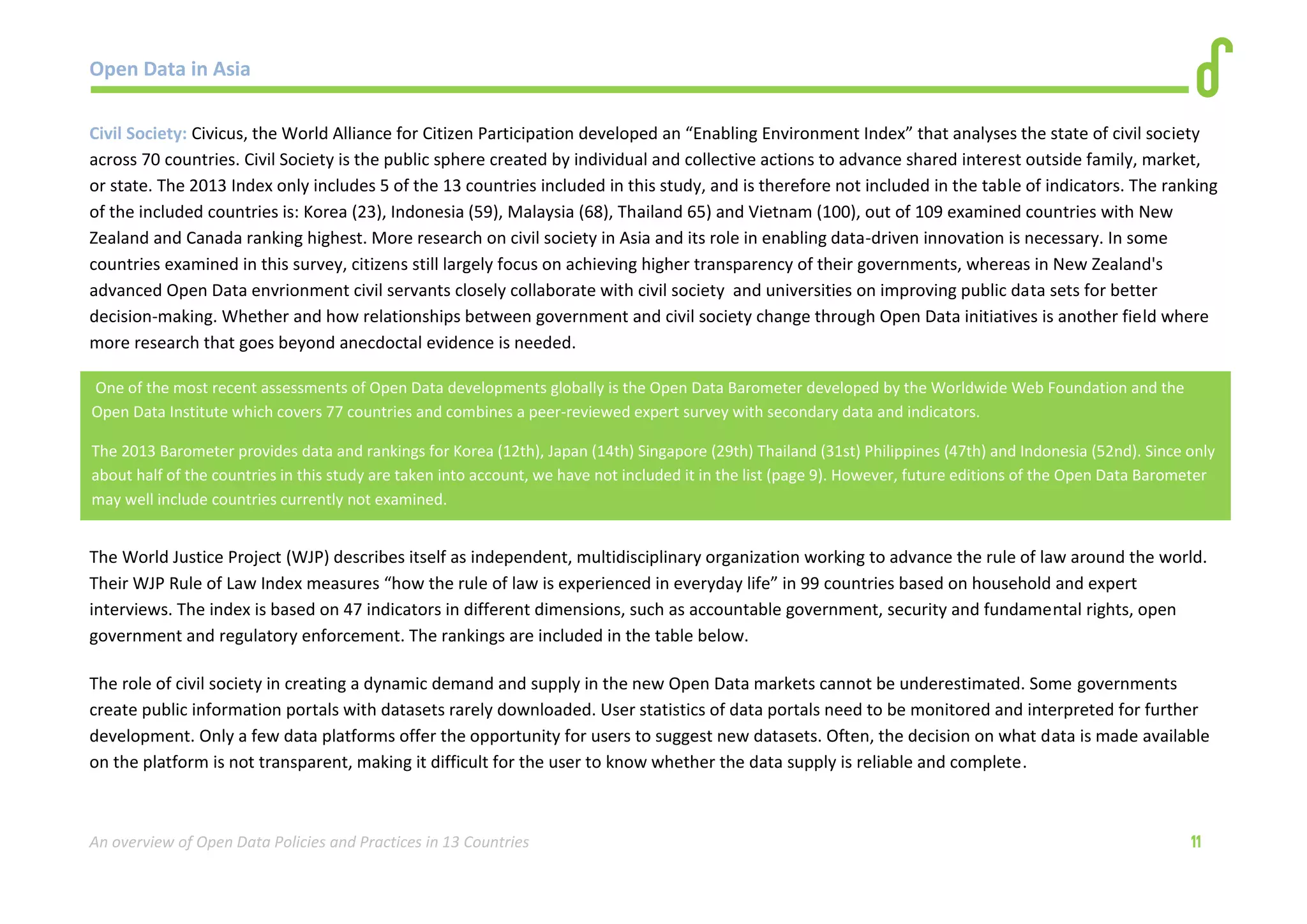 Open Data in Asia 
An overview of Open Data Policies and Practices in 13 Countries 11 
Civil Society: Civicus, the World Alliance for Citizen Participation developed an “Enabling Environment Index” that analyses the state of civil society 
across 70 countries. Civil Society is the public sphere created by individual and collective actions to advance shared interest outside family, market, 
or state. The 2013 Index only includes 5 of the 13 countries included in this study, and is therefore not included in the table of indicators. The ranking 
of the included countries is: Korea (23), Indonesia (59), Malaysia (68), Thailand 65) and Vietnam (100), out of 109 examined countries with New 
Zealand and Canada ranking highest. More research on civil society in Asia and its role in enabling data-driven innovation is necessary. In some 
countries examined in this survey, citizens still largely focus on achieving higher transparency of their governments, whereas in New Zealand's 
advanced Open Data envrionment civil servants closely collaborate with civil society and universities on improving public data sets for better 
decision-making. Whether and how relationships between government and civil society change through Open Data initiatives is another field where 
more research that goes beyond anecdoctal evidence is needed. 
The World Justice Project (WJP) describes itself as independent, multidisciplinary organization working to advance the rule of law around the world. 
Their WJP Rule of Law Index measures “how the rule of law is experienced in everyday life” in 99 countries based on household and expert 
interviews. The index is based on 47 indicators in different dimensions, such as accountable government, security and fundamental rights, open 
government and regulatory enforcement. The rankings are included in the table below. 
The role of civil society in creating a dynamic demand and supply in the new Open Data markets cannot be underestimated. Some governments 
create public information portals with datasets rarely downloaded. User statistics of data portals need to be monitored and interpreted for further 
development. Only a few data platforms offer the opportunity for users to suggest new datasets. Often, the decision on what data is made available 
on the platform is not transparent, making it difficult for the user to know whether the data supply is reliable and complete. 
One of the most recent assessments of Open Data developments globally is the Open Data Barometer developed by the Worldwide Web Foundation and the 
Open Data Institute which covers 77 countries and combines a peer-reviewed expert survey with secondary data and indicators. 
The 2013 Barometer provides data and rankings for Korea (12th), Japan (14th) Singapore (29th) Thailand (31st) Philippines (47th) and Indonesia (52nd). Since only 
about half of the countries in this study are taken into account, we have not included it in the list (page 9). However, future editions of the Open Data Barometer 
may well include countries currently not examined. 
 