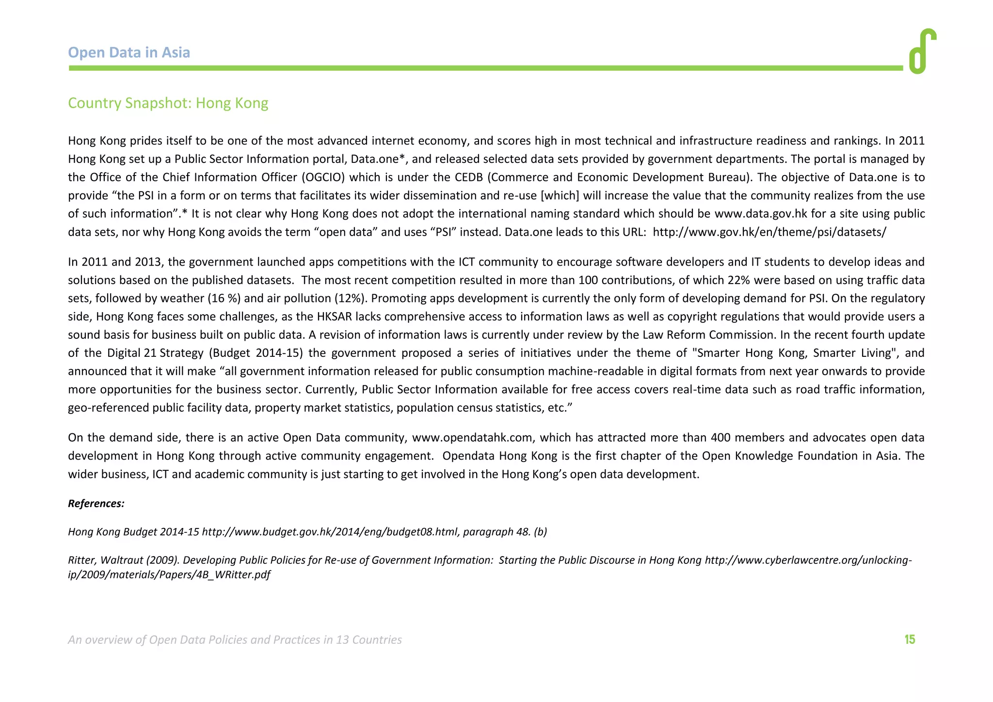 Open Data in Asia 
An overview of Open Data Policies and Practices in 13 Countries 15 
Country Snapshot: Hong Kong 
Hong Kong prides itself to be one of the most advanced internet economy, and scores high in most technical and infrastructure readiness and rankings. In 2011 
Hong Kong set up a Public Sector Information portal, Data.one*, and released selected data sets provided by government departments. The portal is managed by 
the Office of the Chief Information Officer (OGCIO) which is under the CEDB (Commerce and Economic Development Bureau). The objective of Data.one is to 
provide “the PSI in a form or on terms that facilitates its wider dissemination and re-use [which] will increase the value that the community realizes from the use 
of such information”.* It is not clear why Hong Kong does not adopt the international naming standard which should be www.data.gov.hk for a site using public 
data sets, nor why Hong Kong avoids the term “open data” and uses “PSI” instead. Data.one leads to this URL: http://www.gov.hk/en/theme/psi/datasets/ 
In 2011 and 2013, the government launched apps competitions with the ICT community to encourage software developers and IT students to develop ideas and 
solutions based on the published datasets. The most recent competition resulted in more than 100 contributions, of which 22% were based on using traffic data 
sets, followed by weather (16 %) and air pollution (12%). Promoting apps development is currently the only form of developing demand for PSI. On the regulatory 
side, Hong Kong faces some challenges, as the HKSAR lacks comprehensive access to information laws as well as copyright regulations that would provide users a 
sound basis for business built on public data. A revision of information laws is currently under review by the Law Reform Commission. In the recent fourth update 
of the Digital 21 Strategy (Budget 2014-15) the government proposed a series of initiatives under the theme of "Smarter Hong Kong, Smarter Living", and 
announced that it will make “all government information released for public consumption machine-readable in digital formats from next year onwards to provide 
more opportunities for the business sector. Currently, Public Sector Information available for free access covers real-time data such as road traffic information, 
geo-referenced public facility data, property market statistics, population census statistics, etc.” 
On the demand side, there is an active Open Data community, www.opendatahk.com, which has attracted more than 400 members and advocates open data 
development in Hong Kong through active community engagement. Opendata Hong Kong is the first chapter of the Open Knowledge Foundation in Asia. The 
wider business, ICT and academic community is just starting to get involved in the Hong Kong’s open data development. 
References: 
Hong Kong Budget 2014-15 http://www.budget.gov.hk/2014/eng/budget08.html, paragraph 48. (b) 
Ritter, Waltraut (2009). Developing Public Policies for Re-use of Government Information: Starting the Public Discourse in Hong Kong http://www.cyberlawcentre.org/unlocking-ip/ 
2009/materials/Papers/4B_WRitter.pdf 
 