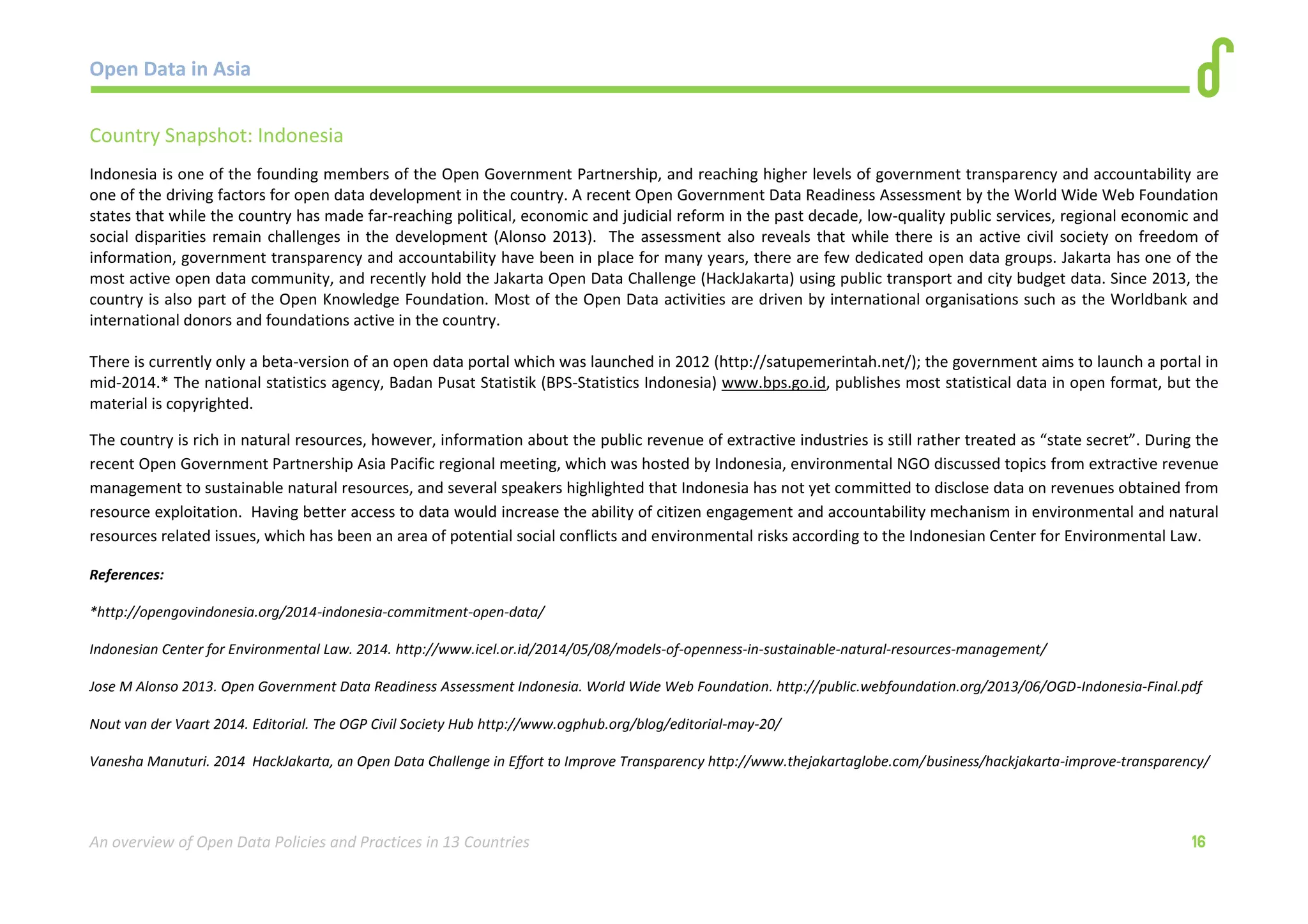 Open Data in Asia 
An overview of Open Data Policies and Practices in 13 Countries 16 
Country Snapshot: Indonesia 
Indonesia is one of the founding members of the Open Government Partnership, and reaching higher levels of government transparency and accountability are 
one of the driving factors for open data development in the country. A recent Open Government Data Readiness Assessment by the World Wide Web Foundation 
states that while the country has made far-reaching political, economic and judicial reform in the past decade, low-quality public services, regional economic and 
social disparities remain challenges in the development (Alonso 2013). The assessment also reveals that while there is an active civil society on freedom of 
information, government transparency and accountability have been in place for many years, there are few dedicated open data groups. Jakarta has one of the 
most active open data community, and recently hold the Jakarta Open Data Challenge (HackJakarta) using public transport and city budget data. Since 2013, the 
country is also part of the Open Knowledge Foundation. Most of the Open Data activities are driven by international organisations such as the Worldbank and 
international donors and foundations active in the country. 
There is currently only a beta-version of an open data portal which was launched in 2012 (http://satupemerintah.net/); the government aims to launch a portal in 
mid-2014.* The national statistics agency, Badan Pusat Statistik (BPS-Statistics Indonesia) www.bps.go.id, publishes most statistical data in open format, but the 
material is copyrighted. 
The country is rich in natural resources, however, information about the public revenue of extractive industries is still rather treated as “state secret”. During the 
recent Open Government Partnership Asia Pacific regional meeting, which was hosted by Indonesia, environmental NGO discussed topics from extractive revenue 
management to sustainable natural resources, and several speakers highlighted that Indonesia has not yet committed to disclose data on revenues obtained from 
resource exploitation. Having better access to data would increase the ability of citizen engagement and accountability mechanism in environmental and natural 
resources related issues, which has been an area of potential social conflicts and environmental risks according to the Indonesian Center for Environmental Law. 
References: 
*http://opengovindonesia.org/2014-indonesia-commitment-open-data/ 
Indonesian Center for Environmental Law. 2014. http://www.icel.or.id/2014/05/08/models-of-openness-in-sustainable-natural-resources-management/ 
Jose M Alonso 2013. Open Government Data Readiness Assessment Indonesia. World Wide Web Foundation. http://public.webfoundation.org/2013/06/OGD-Indonesia-Final.pdf 
Nout van der Vaart 2014. Editorial. The OGP Civil Society Hub http://www.ogphub.org/blog/editorial-may-20/ 
Vanesha Manuturi. 2014 HackJakarta, an Open Data Challenge in Effort to Improve Transparency http://www.thejakartaglobe.com/business/hackjakarta-improve-transparency/ 
 