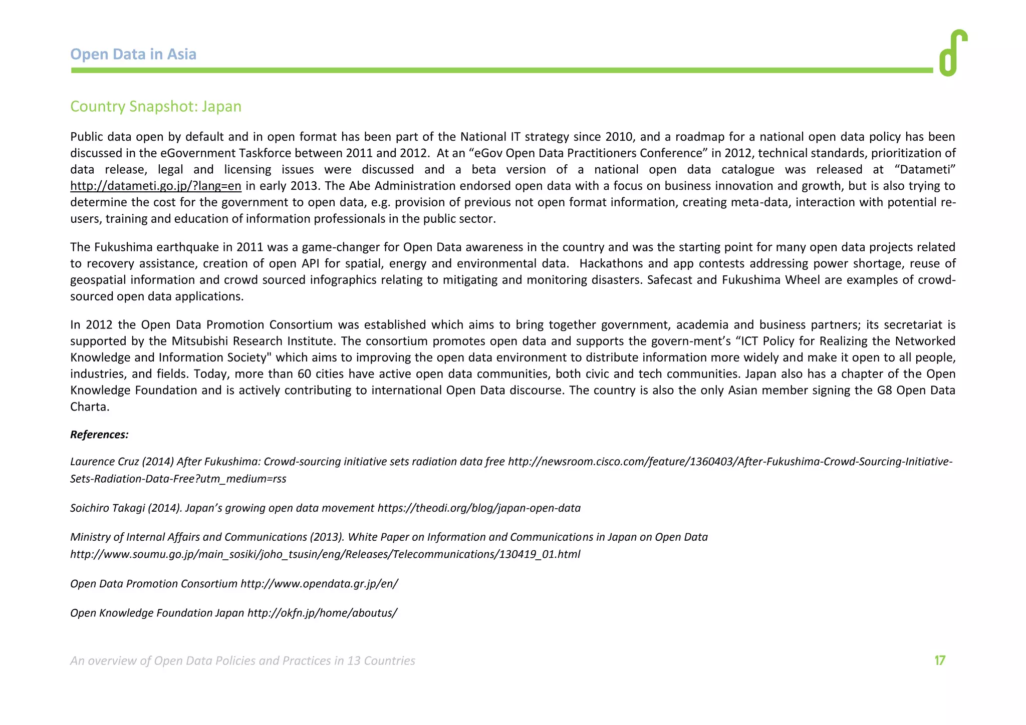 Open Data in Asia 
An overview of Open Data Policies and Practices in 13 Countries 17 
Country Snapshot: Japan 
Public data open by default and in open format has been part of the National IT strategy since 2010, and a roadmap for a national open data policy has been 
discussed in the eGovernment Taskforce between 2011 and 2012. At an “eGov Open Data Practitioners Conference” in 2012, technical standards, prioritization of 
data release, legal and licensing issues were discussed and a beta version of a national open data catalogue was released at “Datameti” 
http://datameti.go.jp/?lang=en in early 2013. The Abe Administration endorsed open data with a focus on business innovation and growth, but is also trying to 
determine the cost for the government to open data, e.g. provision of previous not open format information, creating meta-data, interaction with potential re-users, 
training and education of information professionals in the public sector. 
The Fukushima earthquake in 2011 was a game-changer for Open Data awareness in the country and was the starting point for many open data projects related 
to recovery assistance, creation of open API for spatial, energy and environmental data. Hackathons and app contests addressing power shortage, reuse of 
geospatial information and crowd sourced infographics relating to mitigating and monitoring disasters. Safecast and Fukushima Wheel are examples of crowd-sourced 
open data applications. 
In 2012 the Open Data Promotion Consortium was established which aims to bring together government, academia and business partners; its secretariat is 
supported by the Mitsubishi Research Institute. The consortium promotes open data and supports the govern-ment’s “ICT Policy for Realizing the Networked 
Knowledge and Information Society" which aims to improving the open data environment to distribute information more widely and make it open to all people, 
industries, and fields. Today, more than 60 cities have active open data communities, both civic and tech communities. Japan also has a chapter of the Open 
Knowledge Foundation and is actively contributing to international Open Data discourse. The country is also the only Asian member signing the G8 Open Data 
Charta. 
References: 
Laurence Cruz (2014) After Fukushima: Crowd-sourcing initiative sets radiation data free http://newsroom.cisco.com/feature/1360403/After-Fukushima-Crowd-Sourcing-Initiative- 
Sets-Radiation-Data-Free?utm_medium=rss 
Soichiro Takagi (2014). Japan’s growing open data movement https://theodi.org/blog/japan-open-data 
Ministry of Internal Affairs and Communications (2013). White Paper on Information and Communications in Japan on Open Data 
http://www.soumu.go.jp/main_sosiki/joho_tsusin/eng/Releases/Telecommunications/130419_01.html 
Open Data Promotion Consortium http://www.opendata.gr.jp/en/ 
Open Knowledge Foundation Japan http://okfn.jp/home/aboutus/ 
 