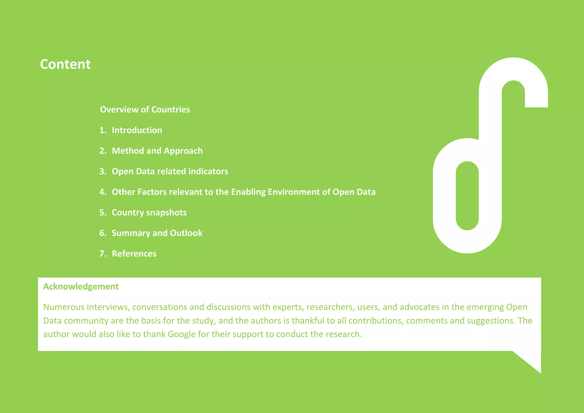 Open Data in Asia 
An overview of Open Data Policies and Practices in 13 Countries 1 
Content 
Overview of Countries 
1. Introduction 
2. Method and Approach 
3. Open Data related indicators 
4. Other Factors relevant to the Enabling Environment of Open Data 
5. Country snapshots 
6. Summary and Outlook 
7. References 
Acknowledgement 
Numerous interviews, conversations and discussions with experts, researchers, users, and advocates in the emerging Open 
Data community are the basis for the study, and the authors is thankful to all contributions, comments and suggestions. The 
author would also like to thank Google for their support to conduct the research. 
 