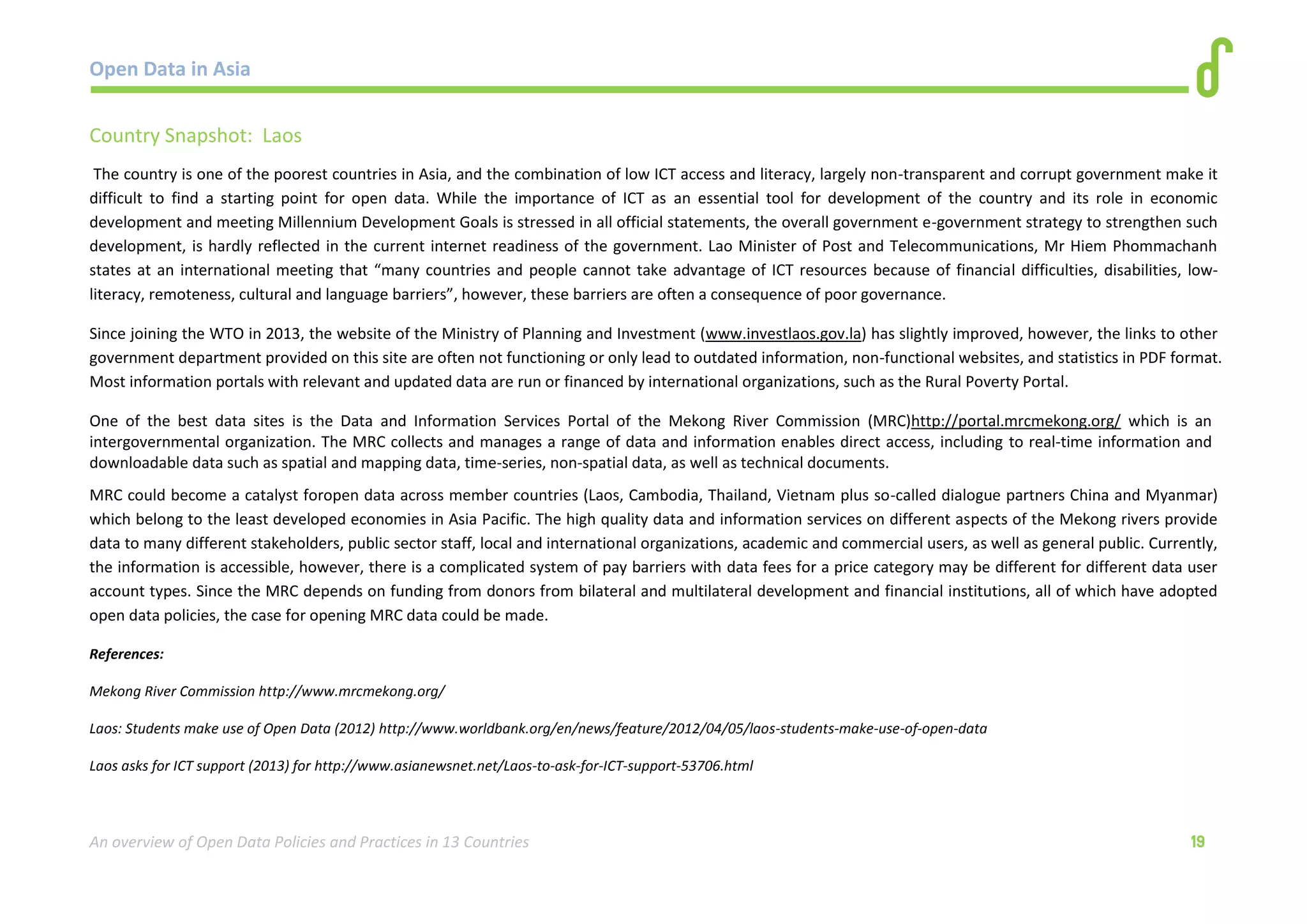 Open Data in Asia 
An overview of Open Data Policies and Practices in 13 Countries 19 
Country Snapshot: Laos 
The country is one of the poorest countries in Asia, and the combination of low ICT access and literacy, largely non-transparent and corrupt government make it 
difficult to find a starting point for open data. While the importance of ICT as an essential tool for development of the country and its role in economic 
development and meeting Millennium Development Goals is stressed in all official statements, the overall government e-government strategy to strengthen such 
development, is hardly reflected in the current internet readiness of the government. Lao Minister of Post and Telecommunications, Mr Hiem Phommachanh 
states at an international meeting that “many countries and people cannot take advantage of ICT resources because of financial difficulties, disabilities, low-literacy, 
remoteness, cultural and language barriers”, however, these barriers are often a consequence of poor governance. 
Since joining the WTO in 2013, the website of the Ministry of Planning and Investment (www.investlaos.gov.la) has slightly improved, however, the links to other 
government department provided on this site are often not functioning or only lead to outdated information, non-functional websites, and statistics in PDF format. 
Most information portals with relevant and updated data are run or financed by international organizations, such as the Rural Poverty Portal. 
One of the best data sites is the Data and Information Services Portal of the Mekong River Commission (MRC)http://portal.mrcmekong.org/ which is an 
intergovernmental organization. The MRC collects and manages a range of data and information enables direct access, including to real-time information and 
downloadable data such as spatial and mapping data, time-series, non-spatial data, as well as technical documents. 
MRC could become a catalyst foropen data across member countries (Laos, Cambodia, Thailand, Vietnam plus so-called dialogue partners China and Myanmar) 
which belong to the least developed economies in Asia Pacific. The high quality data and information services on different aspects of the Mekong rivers provide 
data to many different stakeholders, public sector staff, local and international organizations, academic and commercial users, as well as general public. Currently, 
the information is accessible, however, there is a complicated system of pay barriers with data fees for a price category may be different for different data user 
account types. Since the MRC depends on funding from donors from bilateral and multilateral development and financial institutions, all of which have adopted 
open data policies, the case for opening MRC data could be made. 
References: 
Mekong River Commission http://www.mrcmekong.org/ 
Laos: Students make use of Open Data (2012) http://www.worldbank.org/en/news/feature/2012/04/05/laos-students-make-use-of-open-data 
Laos asks for ICT support (2013) for http://www.asianewsnet.net/Laos-to-ask-for-ICT-support-53706.html 
 