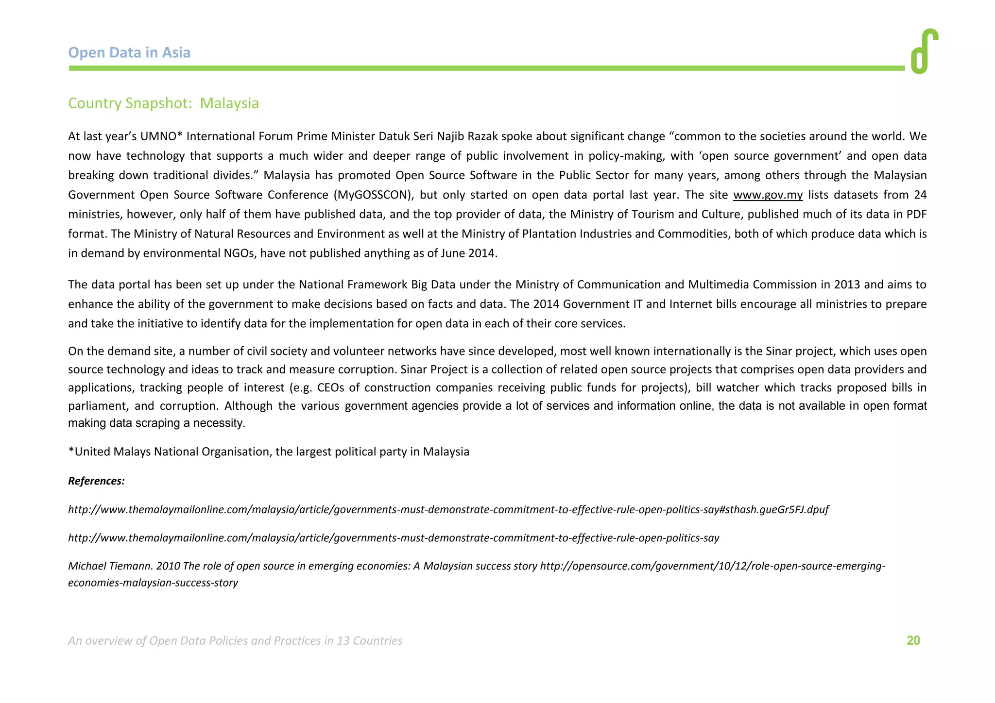 Open Data in Asia 
An overview of Open Data Policies and Practices in 13 Countries 20 
Country Snapshot: Malaysia 
At last year’s UMNO* International Forum Prime Minister Datuk Seri Najib Razak spoke about significant change “common to the societies around the world. We 
now have technology that supports a much wider and deeper range of public involvement in policy-making, with ‘open source government’ and open data 
breaking down traditional divides.” Malaysia has promoted Open Source Software in the Public Sector for many years, among others through the Malaysian 
Government Open Source Software Conference (MyGOSSCON), but only started on open data portal last year. The site www.gov.my lists datasets from 24 
ministries, however, only half of them have published data, and the top provider of data, the Ministry of Tourism and Culture, published much of its data in PDF 
format. The Ministry of Natural Resources and Environment as well at the Ministry of Plantation Industries and Commodities, both of which produce data which is 
in demand by environmental NGOs, have not published anything as of June 2014. 
The data portal has been set up under the National Framework Big Data under the Ministry of Communication and Multimedia Commission in 2013 and aims to 
enhance the ability of the government to make decisions based on facts and data. The 2014 Government IT and Internet bills encourage all ministries to prepare 
and take the initiative to identify data for the implementation for open data in each of their core services. 
On the demand site, a number of civil society and volunteer networks have since developed, most well known internationally is the Sinar project, which uses open 
source technology and ideas to track and measure corruption. Sinar Project is a collection of related open source projects that comprises open data providers and 
applications, tracking people of interest (e.g. CEOs of construction companies receiving public funds for projects), bill watcher which tracks proposed bills in 
parliament, and corruption. Although the various government agencies provide a lot of services and information online, the data is not available in open format 
making data scraping a necessity. 
*United Malays National Organisation, the largest political party in Malaysia 
References: 
http://www.themalaymailonline.com/malaysia/article/governments-must-demonstrate-commitment-to-effective-rule-open-politics-say#sthash.gueGr5FJ.dpuf 
http://www.themalaymailonline.com/malaysia/article/governments-must-demonstrate-commitment-to-effective-rule-open-politics-say 
Michael Tiemann. 2010 The role of open source in emerging economies: A Malaysian success story http://opensource.com/government/10/12/role-open-source-emerging-economies- 
malaysian-success-story 
 