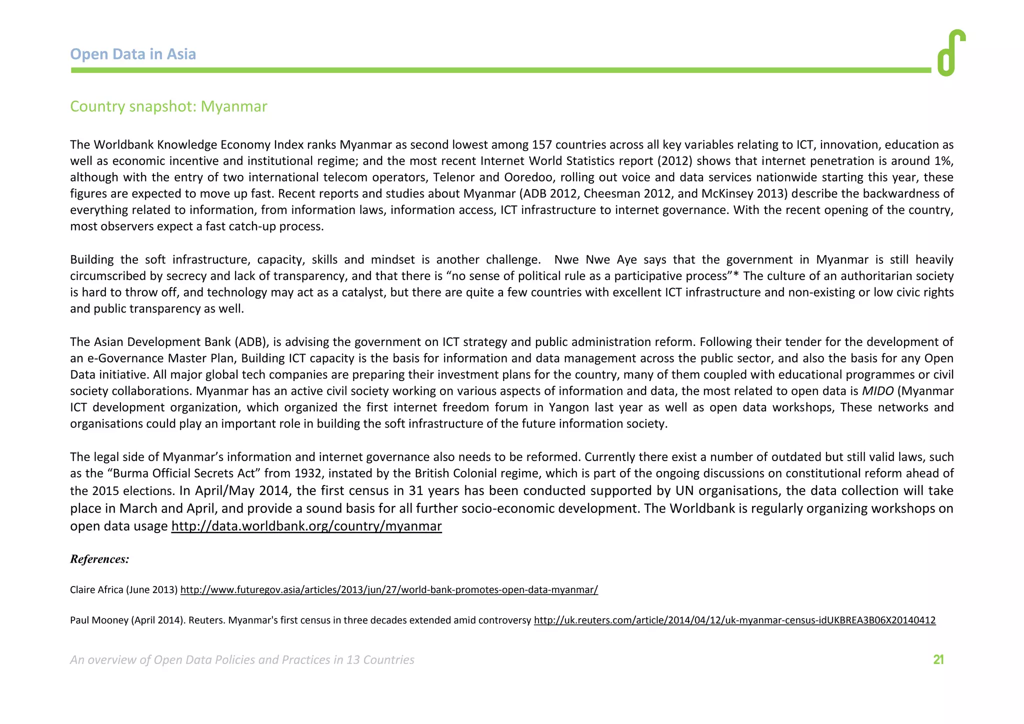 Open Data in Asia 
An overview of Open Data Policies and Practices in 13 Countries 21 
Country snapshot: Myanmar 
The Worldbank Knowledge Economy Index ranks Myanmar as second lowest among 157 countries across all key variables relating to ICT, innovation, education as 
well as economic incentive and institutional regime; and the most recent Internet World Statistics report (2012) shows that internet penetration is around 1%, 
although with the entry of two international telecom operators, Telenor and Ooredoo, rolling out voice and data services nationwide starting this year, these 
figures are expected to move up fast. Recent reports and studies about Myanmar (ADB 2012, Cheesman 2012, and McKinsey 2013) describe the backwardness of 
everything related to information, from information laws, information access, ICT infrastructure to internet governance. With the recent opening of the country, 
most observers expect a fast catch-up process. 
Building the soft infrastructure, capacity, skills and mindset is another challenge. Nwe Nwe Aye says that the government in Myanmar is still heavily 
circumscribed by secrecy and lack of transparency, and that there is “no sense of political rule as a participative process”* The culture of an authoritarian society 
is hard to throw off, and technology may act as a catalyst, but there are quite a few countries with excellent ICT infrastructure and non-existing or low civic rights 
and public transparency as well. 
The Asian Development Bank (ADB), is advising the government on ICT strategy and public administration reform. Following their tender for the development of 
an e-Governance Master Plan, Building ICT capacity is the basis for information and data management across the public sector, and also the basis for any Open 
Data initiative. All major global tech companies are preparing their investment plans for the country, many of them coupled with educational programmes or civil 
society collaborations. Myanmar has an active civil society working on various aspects of information and data, the most related to open data is MIDO (Myanmar 
ICT development organization, which organized the first internet freedom forum in Yangon last year as well as open data workshops, These networks and 
organisations could play an important role in building the soft infrastructure of the future information society. 
The legal side of Myanmar’s information and internet governance also needs to be reformed. Currently there exist a number of outdated but still valid laws, such 
as the “Burma Official Secrets Act” from 1932, instated by the British Colonial regime, which is part of the ongoing discussions on constitutional reform ahead of 
the 2015 elections. In April/May 2014, the first census in 31 years has been conducted supported by UN organisations, the data collection will take 
place in March and April, and provide a sound basis for all further socio-economic development. The Worldbank is regularly organizing workshops on 
open data usage http://data.worldbank.org/country/myanmar 
References: 
Claire Africa (June 2013) http://www.futuregov.asia/articles/2013/jun/27/world-bank-promotes-open-data-myanmar/ 
Paul Mooney (April 2014). Reuters. Myanmar's first census in three decades extended amid controversy http://uk.reuters.com/article/2014/04/12/uk-myanmar-census-idUKBREA3B06X20140412 
 