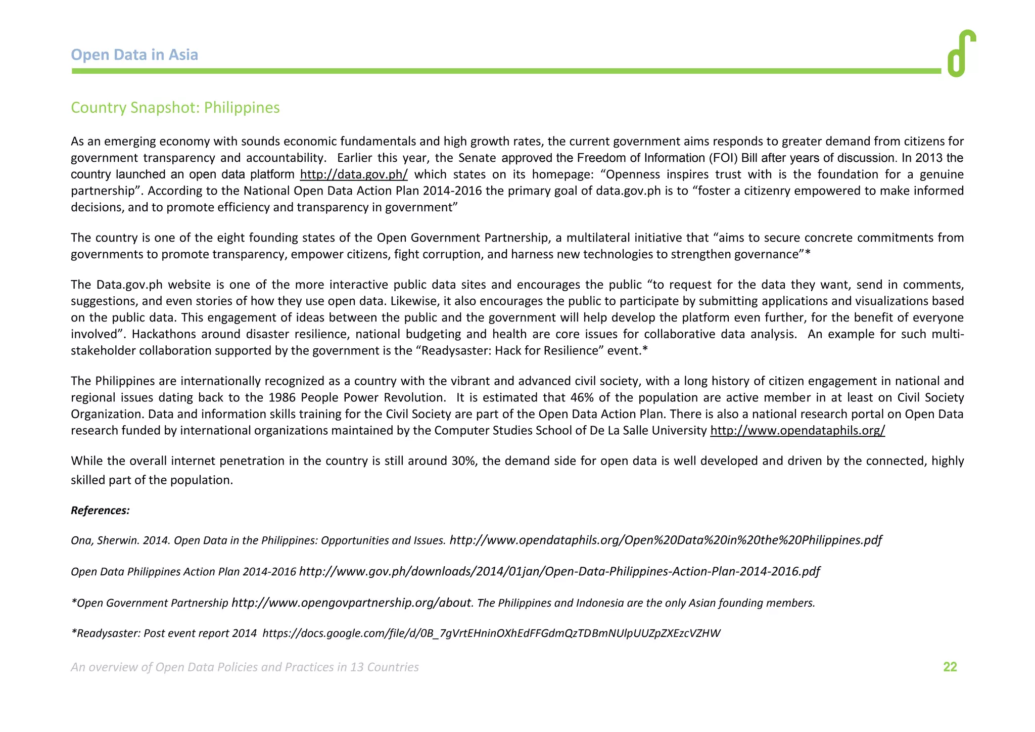Open Data in Asia 
An overview of Open Data Policies and Practices in 13 Countries 22 
Country Snapshot: Philippines 
As an emerging economy with sounds economic fundamentals and high growth rates, the current government aims responds to greater demand from citizens for 
government transparency and accountability. Earlier this year, the Senate approved the Freedom of Information (FOI) Bill after years of discussion. In 2013 the 
country launched an open data platform http://data.gov.ph/ which states on its homepage: “Openness inspires trust with is the foundation for a genuine 
partnership”. According to the National Open Data Action Plan 2014-2016 the primary goal of data.gov.ph is to “foster a citizenry empowered to make informed 
decisions, and to promote efficiency and transparency in government” 
The country is one of the eight founding states of the Open Government Partnership, a multilateral initiative that “aims to secure concrete commitments from 
governments to promote transparency, empower citizens, fight corruption, and harness new technologies to strengthen governance”* 
The Data.gov.ph website is one of the more interactive public data sites and encourages the public “to request for the data they want, send in comments, 
suggestions, and even stories of how they use open data. Likewise, it also encourages the public to participate by submitting applications and visualizations based 
on the public data. This engagement of ideas between the public and the government will help develop the platform even further, for the benefit of everyone 
involved”. Hackathons around disaster resilience, national budgeting and health are core issues for collaborative data analysis. An example for such multi-stakeholder 
collaboration supported by the government is the “Readysaster: Hack for Resilience” event.* 
The Philippines are internationally recognized as a country with the vibrant and advanced civil society, with a long history of citizen engagement in national and 
regional issues dating back to the 1986 People Power Revolution. It is estimated that 46% of the population are active member in at least on Civil Society 
Organization. Data and information skills training for the Civil Society are part of the Open Data Action Plan. There is also a national research portal on Open Data 
research funded by international organizations maintained by the Computer Studies School of De La Salle University http://www.opendataphils.org/ 
While the overall internet penetration in the country is still around 30%, the demand side for open data is well developed and driven by the connected, highly 
skilled part of the population. 
References: 
Ona, Sherwin. 2014. Open Data in the Philippines: Opportunities and Issues. http://www.opendataphils.org/Open%20Data%20in%20the%20Philippines.pdf 
Open Data Philippines Action Plan 2014-2016 http://www.gov.ph/downloads/2014/01jan/Open-Data-Philippines-Action-Plan-2014-2016.pdf 
*Open Government Partnership http://www.opengovpartnership.org/about. The Philippines and Indonesia are the only Asian founding members. 
*Readysaster: Post event report 2014 https://docs.google.com/file/d/0B_7gVrtEHninOXhEdFFGdmQzTDBmNUlpUUZpZXEzcVZHW 
 