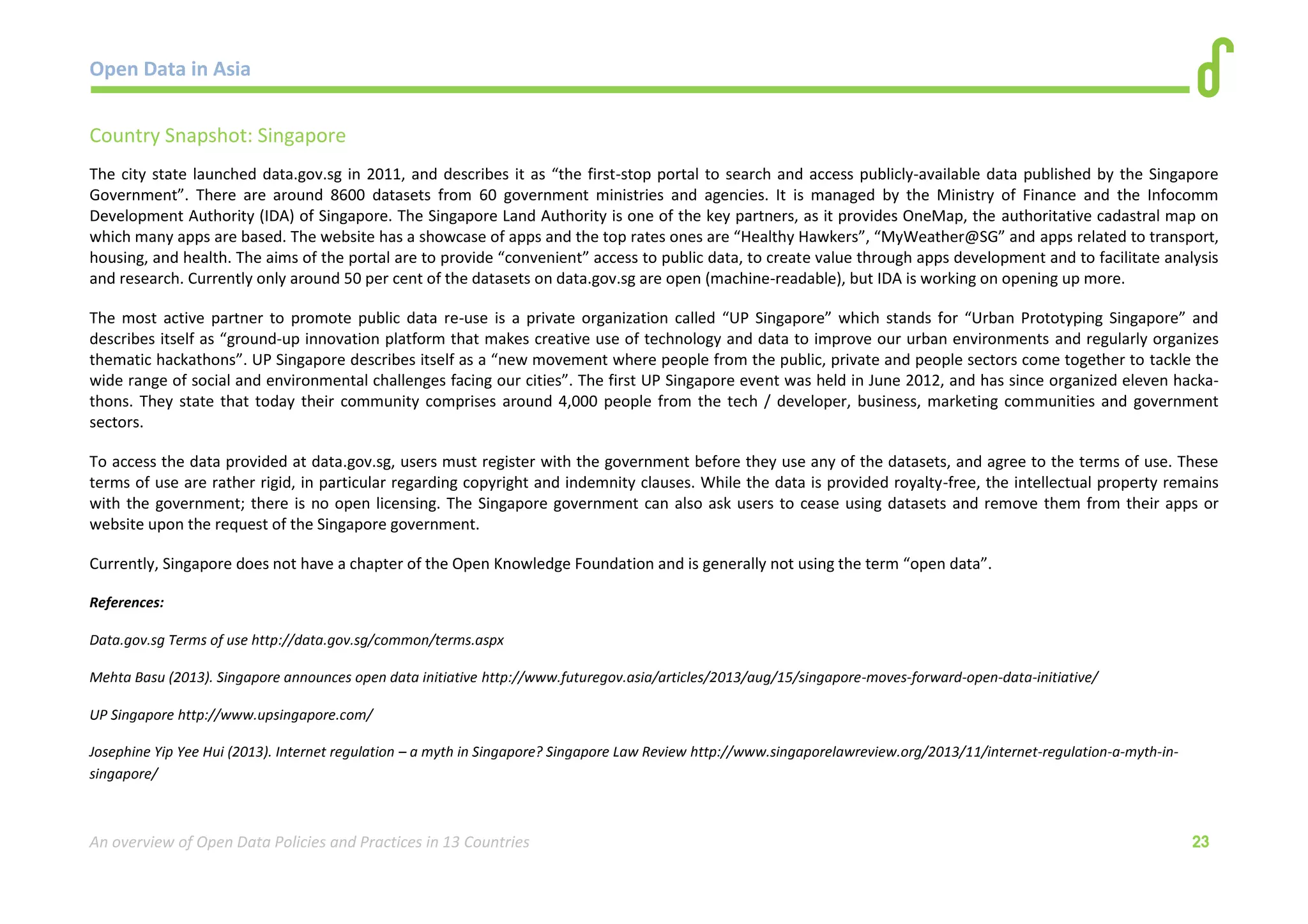 Open Data in Asia 
An overview of Open Data Policies and Practices in 13 Countries 23 
Country Snapshot: Singapore 
The city state launched data.gov.sg in 2011, and describes it as “the first-stop portal to search and access publicly-available data published by the Singapore 
Government”. There are around 8600 datasets from 60 government ministries and agencies. It is managed by the Ministry of Finance and the Infocomm 
Development Authority (IDA) of Singapore. The Singapore Land Authority is one of the key partners, as it provides OneMap, the authoritative cadastral map on 
which many apps are based. The website has a showcase of apps and the top rates ones are “Healthy Hawkers”, “MyWeather@SG” and apps related to transport, 
housing, and health. The aims of the portal are to provide “convenient” access to public data, to create value through apps development and to facilitate analysis 
and research. Currently only around 50 per cent of the datasets on data.gov.sg are open (machine-readable), but IDA is working on opening up more. 
The most active partner to promote public data re-use is a private organization called “UP Singapore” which stands for “Urban Prototyping Singapore” and 
describes itself as “ground-up innovation platform that makes creative use of technology and data to improve our urban environments and regularly organizes 
thematic hackathons”. UP Singapore describes itself as a “new movement where people from the public, private and people sectors come together to tackle the 
wide range of social and environmental challenges facing our cities”. The first UP Singapore event was held in June 2012, and has since organized eleven hacka-thons. 
They state that today their community comprises around 4,000 people from the tech / developer, business, marketing communities and government 
sectors. 
To access the data provided at data.gov.sg, users must register with the government before they use any of the datasets, and agree to the terms of use. These 
terms of use are rather rigid, in particular regarding copyright and indemnity clauses. While the data is provided royalty-free, the intellectual property remains 
with the government; there is no open licensing. The Singapore government can also ask users to cease using datasets and remove them from their apps or 
website upon the request of the Singapore government. 
Currently, Singapore does not have a chapter of the Open Knowledge Foundation and is generally not using the term “open data”. 
References: 
Data.gov.sg Terms of use http://data.gov.sg/common/terms.aspx 
Mehta Basu (2013). Singapore announces open data initiative http://www.futuregov.asia/articles/2013/aug/15/singapore-moves-forward-open-data-initiative/ 
UP Singapore http://www.upsingapore.com/ 
Josephine Yip Yee Hui (2013). Internet regulation – a myth in Singapore? Singapore Law Review http://www.singaporelawreview.org/2013/11/internet-regulation-a-myth-in-singapore/ 
 