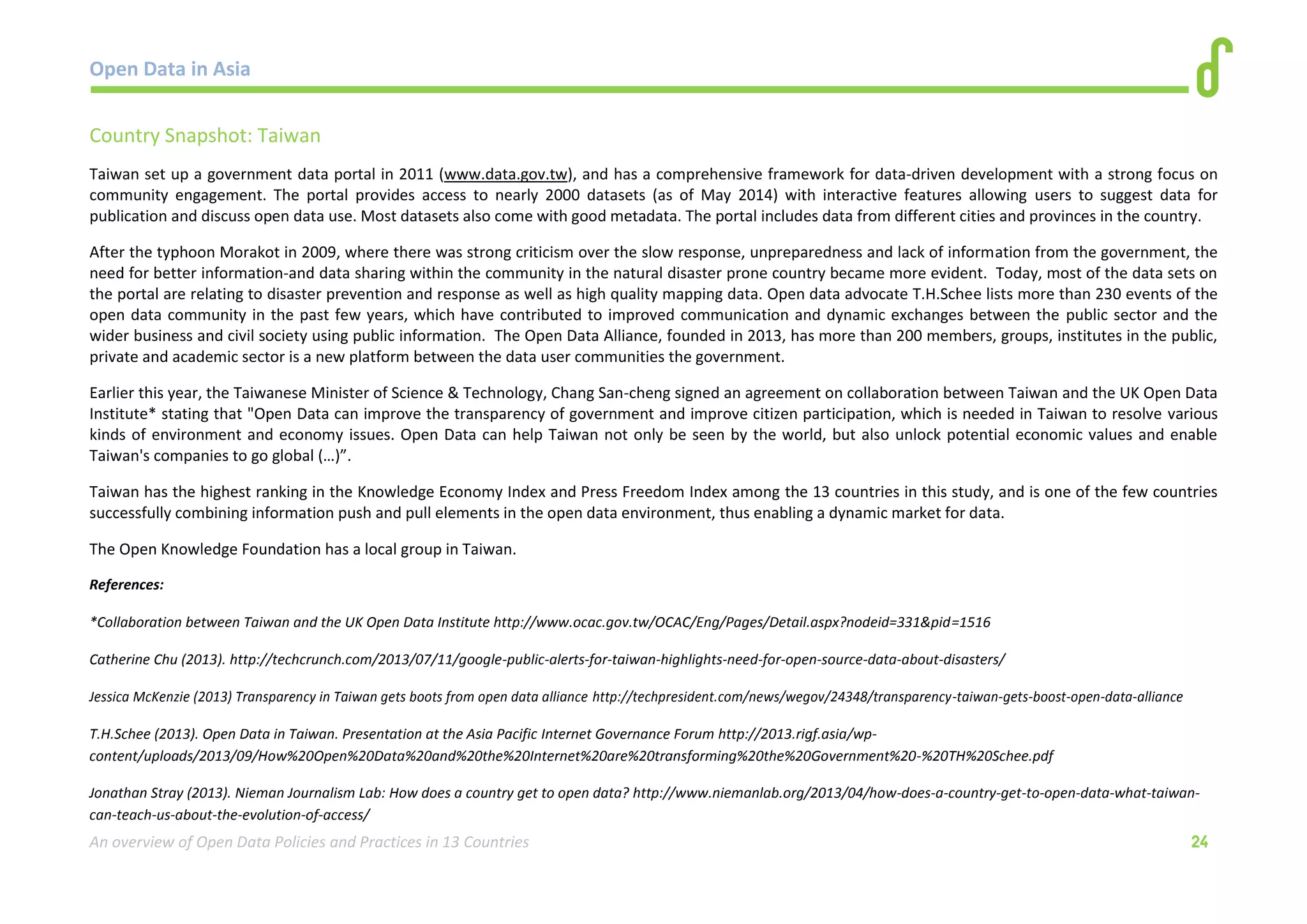 Open Data in Asia 
An overview of Open Data Policies and Practices in 13 Countries 24 
Country Snapshot: Taiwan 
Taiwan set up a government data portal in 2011 (www.data.gov.tw), and has a comprehensive framework for data-driven development with a strong focus on 
community engagement. The portal provides access to nearly 2000 datasets (as of May 2014) with interactive features allowing users to suggest data for 
publication and discuss open data use. Most datasets also come with good metadata. The portal includes data from different cities and provinces in the country. 
After the typhoon Morakot in 2009, where there was strong criticism over the slow response, unpreparedness and lack of information from the government, the 
need for better information-and data sharing within the community in the natural disaster prone country became more evident. Today, most of the data sets on 
the portal are relating to disaster prevention and response as well as high quality mapping data. Open data advocate T.H.Schee lists more than 230 events of the 
open data community in the past few years, which have contributed to improved communication and dynamic exchanges between the public sector and the 
wider business and civil society using public information. The Open Data Alliance, founded in 2013, has more than 200 members, groups, institutes in the public, 
private and academic sector is a new platform between the data user communities the government. 
Earlier this year, the Taiwanese Minister of Science & Technology, Chang San-cheng signed an agreement on collaboration between Taiwan and the UK Open Data 
Institute* stating that "Open Data can improve the transparency of government and improve citizen participation, which is needed in Taiwan to resolve various 
kinds of environment and economy issues. Open Data can help Taiwan not only be seen by the world, but also unlock potential economic values and enable 
Taiwan's companies to go global (…)”. 
Taiwan has the highest ranking in the Knowledge Economy Index and Press Freedom Index among the 13 countries in this study, and is one of the few countries 
successfully combining information push and pull elements in the open data environment, thus enabling a dynamic market for data. 
The Open Knowledge Foundation has a local group in Taiwan. 
References: 
*Collaboration between Taiwan and the UK Open Data Institute http://www.ocac.gov.tw/OCAC/Eng/Pages/Detail.aspx?nodeid=331&pid=1516 
Catherine Chu (2013). http://techcrunch.com/2013/07/11/google-public-alerts-for-taiwan-highlights-need-for-open-source-data-about-disasters/ 
Jessica McKenzie (2013) Transparency in Taiwan gets boots from open data alliance http://techpresident.com/news/wegov/24348/transparency-taiwan-gets-boost-open-data-alliance 
T.H.Schee (2013). Open Data in Taiwan. Presentation at the Asia Pacific Internet Governance Forum http://2013.rigf.asia/wp-content/ 
uploads/2013/09/How%20Open%20Data%20and%20the%20Internet%20are%20transforming%20the%20Government%20-%20TH%20Schee.pdf 
Jonathan Stray (2013). Nieman Journalism Lab: How does a country get to open data? http://www.niemanlab.org/2013/04/how-does-a-country-get-to-open-data-what-taiwan-can- 
teach-us-about-the-evolution-of-access/ 
 