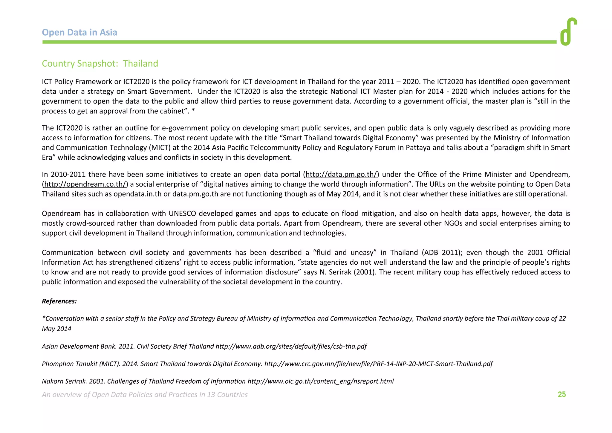 Open Data in Asia 
An overview of Open Data Policies and Practices in 13 Countries 25 
Country Snapshot: Thailand 
ICT Policy Framework or ICT2020 is the policy framework for ICT development in Thailand for the year 2011 – 2020. The ICT2020 has identified open government 
data under a strategy on Smart Government. Under the ICT2020 is also the strategic National ICT Master plan for 2014 - 2020 which includes actions for the 
government to open the data to the public and allow third parties to reuse government data. According to a government official, the master plan is “still in the 
process to get an approval from the cabinet”. * 
The ICT2020 is rather an outline for e-government policy on developing smart public services, and open public data is only vaguely described as providing more 
access to information for citizens. The most recent update with the title “Smart Thailand towards Digital Economy” was presented by the Ministry of Information 
and Communication Technology (MICT) at the 2014 Asia Pacific Telecommunity Policy and Regulatory Forum in Pattaya and talks about a “paradigm shift in Smart 
Era” while acknowledging values and conflicts in society in this development. 
In 2010-2011 there have been some initiatives to create an open data portal (http://data.pm.go.th/) under the Office of the Prime Minister and Opendream, 
(http://opendream.co.th/) a social enterprise of “digital natives aiming to change the world through information”. The URLs on the website pointing to Open Data 
Thailand sites such as opendata.in.th or data.pm.go.th are not functioning though as of May 2014, and it is not clear whether these initiatives are still operational. 
Opendream has in collaboration with UNESCO developed games and apps to educate on flood mitigation, and also on health data apps, however, the data is 
mostly crowd-sourced rather than downloaded from public data portals. Apart from Opendream, there are several other NGOs and social enterprises aiming to 
support civil development in Thailand through information, communication and technologies. 
Communication between civil society and governments has been described a “fluid and uneasy” in Thailand (ADB 2011); even though the 2001 Official 
Information Act has strengthened citizens’ right to access public information, “state agencies do not well understand the law and the principle of people’s rights 
to know and are not ready to provide good services of information disclosure” says N. Serirak (2001). The recent military coup has effectively reduced access to 
public information and exposed the vulnerability of the societal development in the country. 
References: 
*Conversation with a senior staff in the Policy and Strategy Bureau of Ministry of Information and Communication Technology, Thailand shortly before the Thai military coup of 22 
May 2014 
Asian Development Bank. 2011. Civil Society Brief Thailand http://www.adb.org/sites/default/files/csb-tha.pdf 
Phomphan Tanukit (MICT). 2014. Smart Thailand towards Digital Economy. http://www.crc.gov.mn/file/newfile/PRF-14-INP-20-MICT-Smart-Thailand.pdf 
Nakorn Serirak. 2001. Challenges of Thailand Freedom of Information http://www.oic.go.th/content_eng/nsreport.html 
 