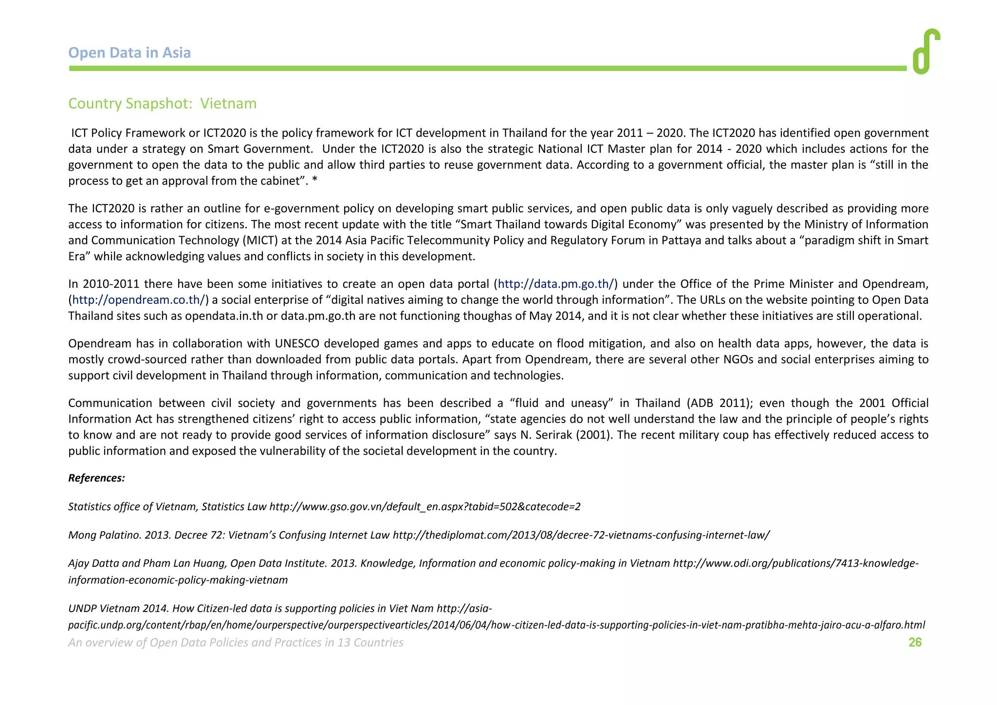 Open Data in Asia 
An overview of Open Data Policies and Practices in 13 Countries 26 
Country Snapshot: Vietnam 
ICT Policy Framework or ICT2020 is the policy framework for ICT development in Thailand for the year 2011 – 2020. The ICT2020 has identified open government 
data under a strategy on Smart Government. Under the ICT2020 is also the strategic National ICT Master plan for 2014 - 2020 which includes actions for the 
government to open the data to the public and allow third parties to reuse government data. According to a government official, the master plan is “still in the 
process to get an approval from the cabinet”. * 
The ICT2020 is rather an outline for e-government policy on developing smart public services, and open public data is only vaguely described as providing more 
access to information for citizens. The most recent update with the title “Smart Thailand towards Digital Economy” was presented by the Ministry of Information 
and Communication Technology (MICT) at the 2014 Asia Pacific Telecommunity Policy and Regulatory Forum in Pattaya and talks about a “paradigm shift in Smart 
Era” while acknowledging values and conflicts in society in this development. 
In 2010-2011 there have been some initiatives to create an open data portal (http://data.pm.go.th/) under the Office of the Prime Minister and Opendream, 
(http://opendream.co.th/) a social enterprise of “digital natives aiming to change the world through information”. The URLs on the website pointing to Open Data 
Thailand sites such as opendata.in.th or data.pm.go.th are not functioning thoughas of May 2014, and it is not clear whether these initiatives are still operational. 
Opendream has in collaboration with UNESCO developed games and apps to educate on flood mitigation, and also on health data apps, however, the data is 
mostly crowd-sourced rather than downloaded from public data portals. Apart from Opendream, there are several other NGOs and social enterprises aiming to 
support civil development in Thailand through information, communication and technologies. 
Communication between civil society and governments has been described a “fluid and uneasy” in Thailand (ADB 2011); even though the 2001 Official 
Information Act has strengthened citizens’ right to access public information, “state agencies do not well understand the law and the principle of people’s rights 
to know and are not ready to provide good services of information disclosure” says N. Serirak (2001). The recent military coup has effectively reduced access to 
public information and exposed the vulnerability of the societal development in the country. 
References: 
Statistics office of Vietnam, Statistics Law http://www.gso.gov.vn/default_en.aspx?tabid=502&catecode=2 
Mong Palatino. 2013. Decree 72: Vietnam’s Confusing Internet Law http://thediplomat.com/2013/08/decree-72-vietnams-confusing-internet-law/ 
Ajay Datta and Pham Lan Huang, Open Data Institute. 2013. Knowledge, Information and economic policy-making in Vietnam http://www.odi.org/publications/7413-knowledge-information- 
economic-policy-making-vietnam 
UNDP Vietnam 2014. How Citizen-led data is supporting policies in Viet Nam http://asia-pacific. 
undp.org/content/rbap/en/home/ourperspective/ourperspectivearticles/2014/06/04/how-citizen-led-data-is-supporting-policies-in-viet-nam-pratibha-mehta-jairo-acu-a-alfaro.html 
 