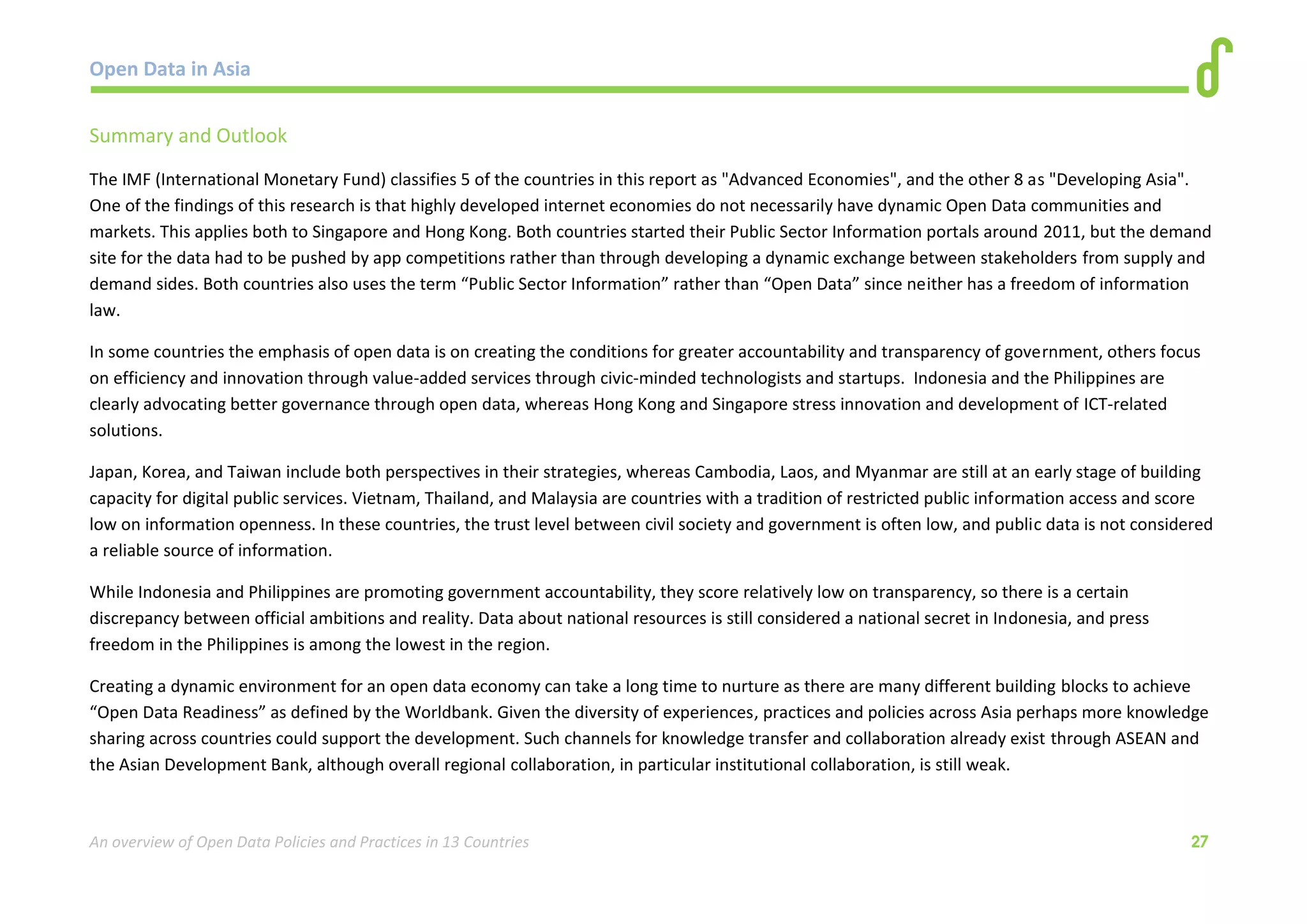 Open Data in Asia 
An overview of Open Data Policies and Practices in 13 Countries 27 
Summary and Outlook 
The IMF (International Monetary Fund) classifies 5 of the countries in this report as "Advanced Economies", and the other 8 as "Developing Asia". 
One of the findings of this research is that highly developed internet economies do not necessarily have dynamic Open Data communities and 
markets. This applies both to Singapore and Hong Kong. Both countries started their Public Sector Information portals around 2011, but the demand 
site for the data had to be pushed by app competitions rather than through developing a dynamic exchange between stakeholders from supply and 
demand sides. Both countries also uses the term “Public Sector Information” rather than “Open Data” since neither has a freedom of information 
law. 
In some countries the emphasis of open data is on creating the conditions for greater accountability and transparency of government, others focus 
on efficiency and innovation through value-added services through civic-minded technologists and startups. Indonesia and the Philippines are 
clearly advocating better governance through open data, whereas Hong Kong and Singapore stress innovation and development of ICT-related 
solutions. 
Japan, Korea, and Taiwan include both perspectives in their strategies, whereas Cambodia, Laos, and Myanmar are still at an early stage of building 
capacity for digital public services. Vietnam, Thailand, and Malaysia are countries with a tradition of restricted public information access and score 
low on information openness. In these countries, the trust level between civil society and government is often low, and public data is not considered 
a reliable source of information. 
While Indonesia and Philippines are promoting government accountability, they score relatively low on transparency, so there is a certain 
discrepancy between official ambitions and reality. Data about national resources is still considered a national secret in Indonesia, and press 
freedom in the Philippines is among the lowest in the region. 
Creating a dynamic environment for an open data economy can take a long time to nurture as there are many different building blocks to achieve 
“Open Data Readiness” as defined by the Worldbank. Given the diversity of experiences, practices and policies across Asia perhaps more knowledge 
sharing across countries could support the development. Such channels for knowledge transfer and collaboration already exist through ASEAN and 
the Asian Development Bank, although overall regional collaboration, in particular institutional collaboration, is still weak. 
 