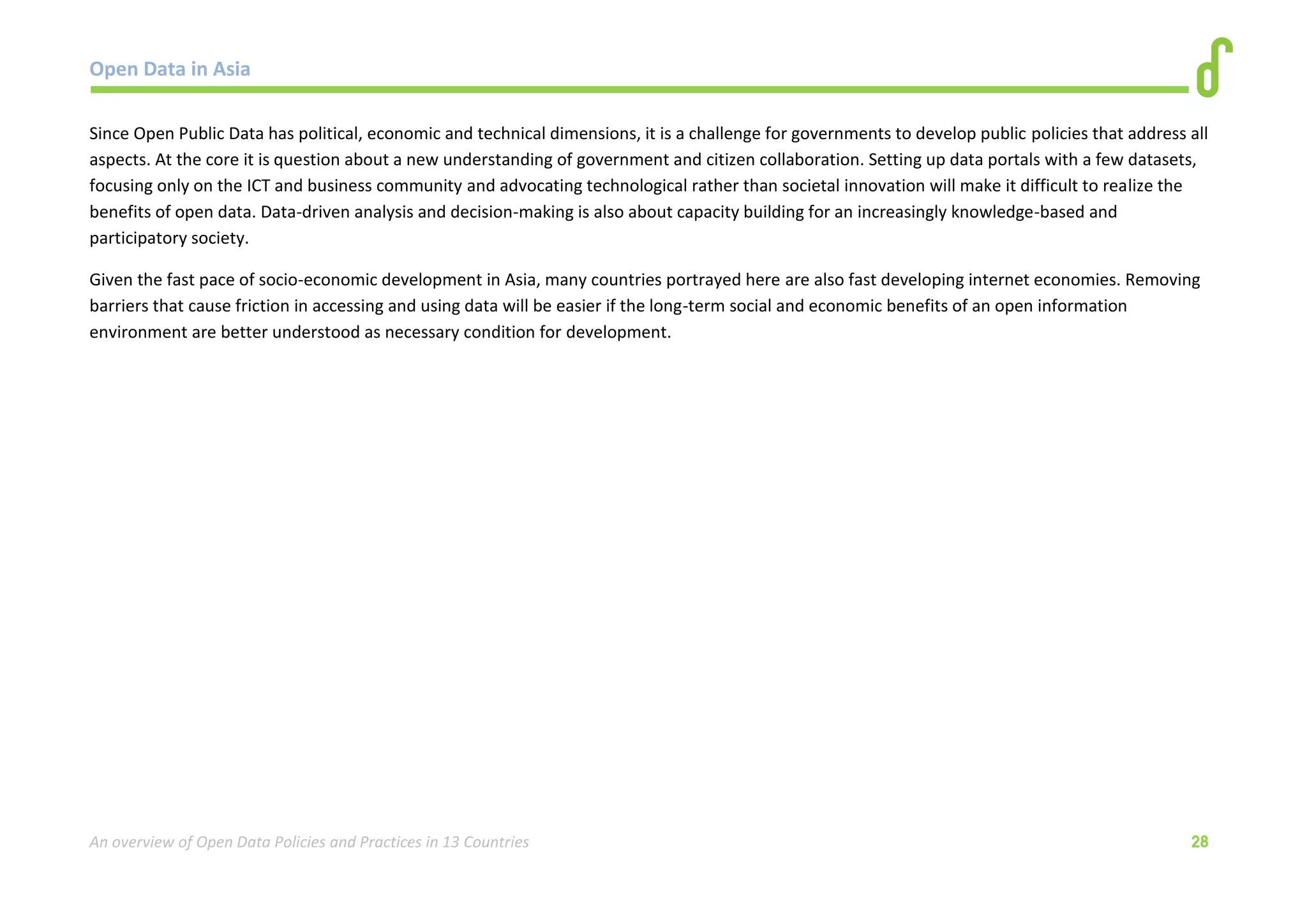 Open Data in Asia 
An overview of Open Data Policies and Practices in 13 Countries 28 
Since Open Public Data has political, economic and technical dimensions, it is a challenge for governments to develop public policies that address all 
aspects. At the core it is question about a new understanding of government and citizen collaboration. Setting up data portals with a few datasets, 
focusing only on the ICT and business community and advocating technological rather than societal innovation will make it difficult to realize the 
benefits of open data. Data-driven analysis and decision-making is also about capacity building for an increasingly knowledge-based and 
participatory society. 
Given the fast pace of socio-economic development in Asia, many countries portrayed here are also fast developing internet economies. Removing 
barriers that cause friction in accessing and using data will be easier if the long-term social and economic benefits of an open information 
environment are better understood as necessary condition for development. 
 
