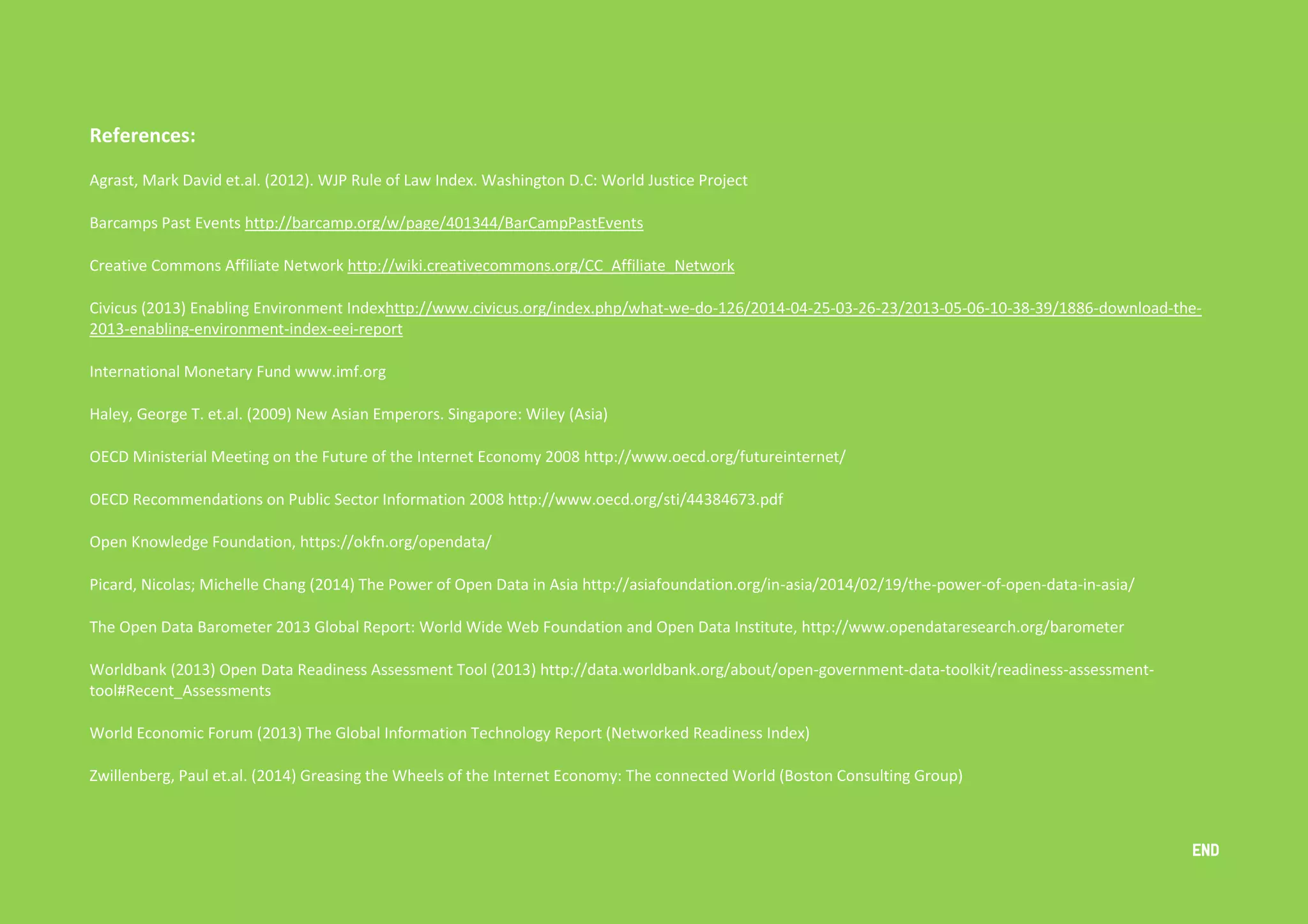 Open Data in Asia 
An overview of Open Data Policies and Practices in 13 Countries 29 
References: 
Agrast, Mark David et.al. (2012). WJP Rule of Law Index. Washington D.C: World Justice Project 
Barcamps Past Events http://barcamp.org/w/page/401344/BarCampPastEvents 
Creative Commons Affiliate Network http://wiki.creativecommons.org/CC_Affiliate_Network 
Civicus (2013) Enabling Environment Indexhttp://www.civicus.org/index.php/what-we-do-126/2014-04-25-03-26-23/2013-05-06-10-38-39/1886-download-the- 
2013-enabling-environment-index-eei-report 
International Monetary Fund www.imf.org 
Haley, George T. et.al. (2009) New Asian Emperors. Singapore: Wiley (Asia) 
OECD Ministerial Meeting on the Future of the Internet Economy 2008 http://www.oecd.org/futureinternet/ 
OECD Recommendations on Public Sector Information 2008 http://www.oecd.org/sti/44384673.pdf 
Open Knowledge Foundation, https://okfn.org/opendata/ 
Picard, Nicolas; Michelle Chang (2014) The Power of Open Data in Asia http://asiafoundation.org/in-asia/2014/02/19/the-power-of-open-data-in-asia/ 
The Open Data Barometer 2013 Global Report: World Wide Web Foundation and Open Data Institute, http://www.opendataresearch.org/barometer 
Worldbank (2013) Open Data Readiness Assessment Tool (2013) http://data.worldbank.org/about/open-government-data-toolkit/readiness-assessment-tool# 
Recent_Assessments 
World Economic Forum (2013) The Global Information Technology Report (Networked Readiness Index) 
Zwillenberg, Paul et.al. (2014) Greasing the Wheels of the Internet Economy: The connected World (Boston Consulting Group) 
END 
