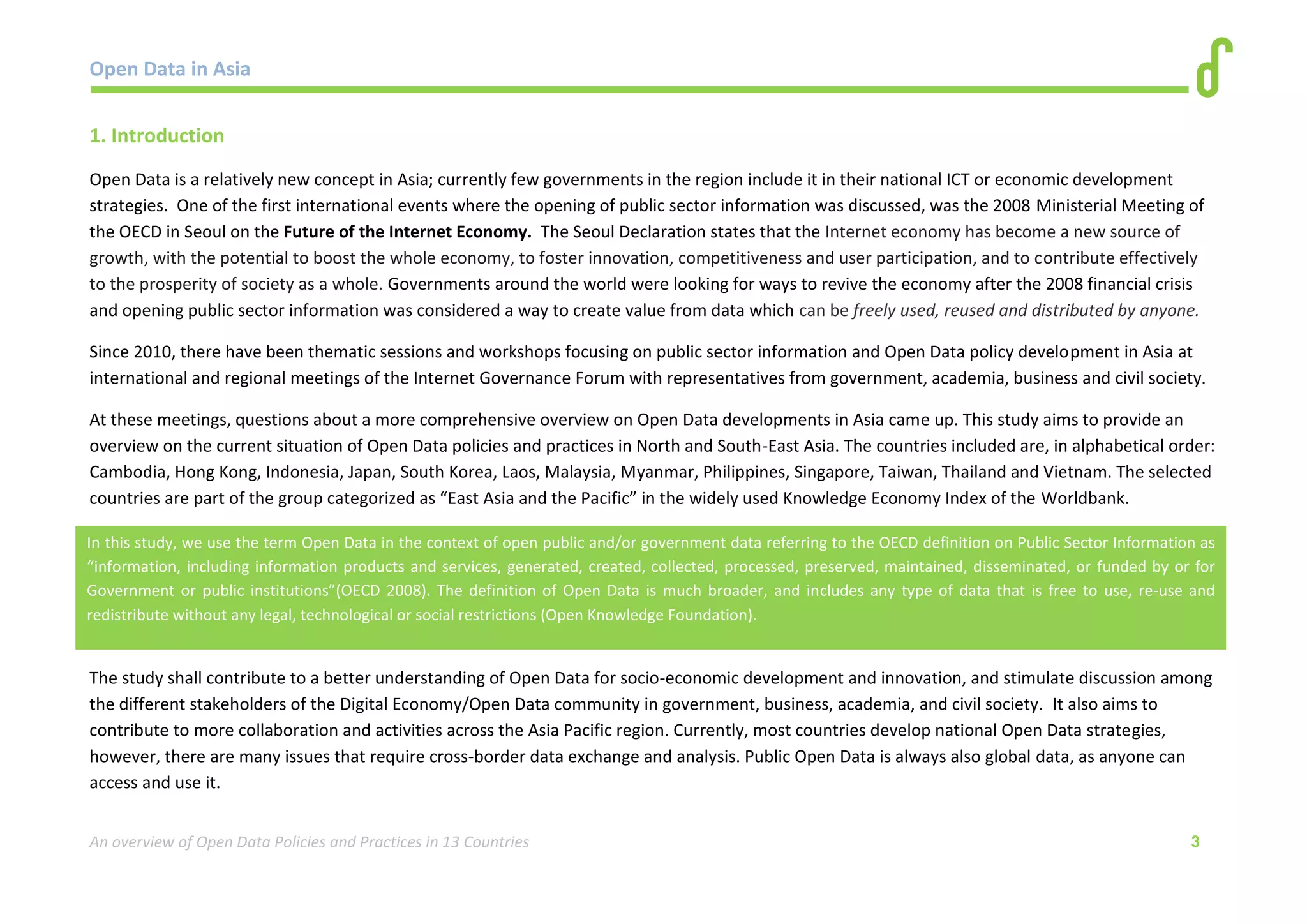 Open Data in Asia 
An overview of Open Data Policies and Practices in 13 Countries 3 
1. Introduction 
Open Data is a relatively new concept in Asia; currently few governments in the region include it in their national ICT or economic development 
strategies. One of the first international events where the opening of public sector information was discussed, was the 2008 Ministerial Meeting of 
the OECD in Seoul on the Future of the Internet Economy. The Seoul Declaration states that the Internet economy has become a new source of 
growth, with the potential to boost the whole economy, to foster innovation, competitiveness and user participation, and to contribute effectively 
to the prosperity of society as a whole. Governments around the world were looking for ways to revive the economy after the 2008 financial crisis 
and opening public sector information was considered a way to create value from data which can be freely used, reused and distributed by anyone. 
Since 2010, there have been thematic sessions and workshops focusing on public sector information and Open Data policy development in Asia at 
international and regional meetings of the Internet Governance Forum with representatives from government, academia, business and civil society. 
At these meetings, questions about a more comprehensive overview on Open Data developments in Asia came up. This study aims to provide an 
overview on the current situation of Open Data policies and practices in North and South-East Asia. The countries included are, in alphabetical order: 
Cambodia, Hong Kong, Indonesia, Japan, South Korea, Laos, Malaysia, Myanmar, Philippines, Singapore, Taiwan, Thailand and Vietnam. The selected 
countries are part of the group categorized as “East Asia and the Pacific” in the widely used Knowledge Economy Index of the Worldbank. 
The study shall contribute to a better understanding of Open Data for socio-economic development and innovation, and stimulate discussion among 
the different stakeholders of the Digital Economy/Open Data community in government, business, academia, and civil society. It also aims to 
contribute to more collaboration and activities across the Asia Pacific region. Currently, most countries develop national Open Data strategies, 
however, there are many issues that require cross-border data exchange and analysis. Public Open Data is always also global data, as anyone can 
access and use it. 
In this study, we use the term Open Data in the context of open public and/or government data referring to the OECD definition on Public Sector Information as 
“information, including information products and services, generated, created, collected, processed, preserved, maintained, disseminated, or funded by or for 
Government or public institutions”(OECD 2008). The definition of Open Data is much broader, and includes any type of data that is free to use, re-use and 
redistribute without any legal, technological or social restrictions (Open Knowledge Foundation). 
 
