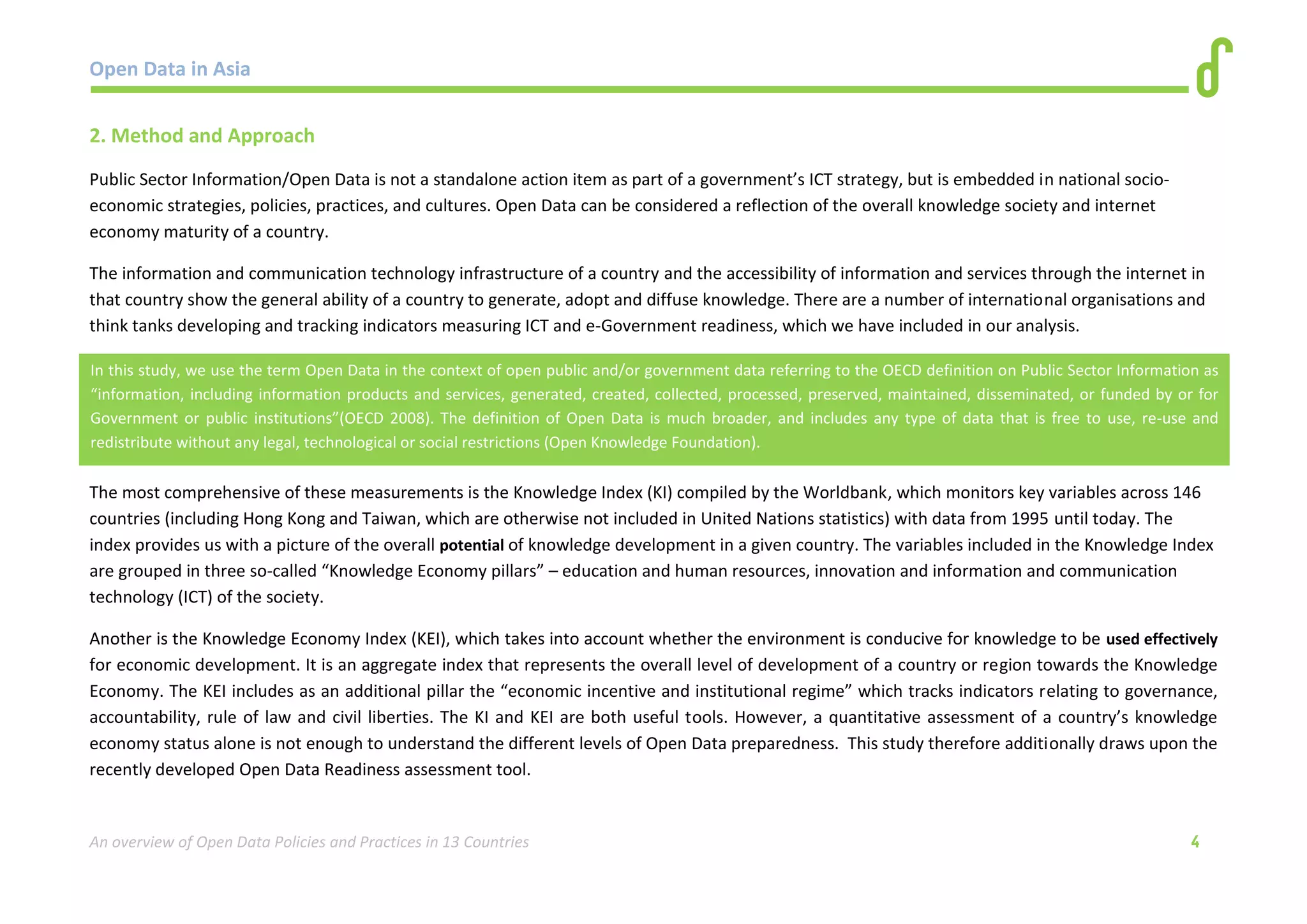 Open Data in Asia 
An overview of Open Data Policies and Practices in 13 Countries 4 
2. Method and Approach 
Public Sector Information/Open Data is not a standalone action item as part of a government’s ICT strategy, but is embedded in national socio-economic 
strategies, policies, practices, and cultures. Open Data can be considered a reflection of the overall knowledge society and internet 
economy maturity of a country. 
The information and communication technology infrastructure of a country and the accessibility of information and services through the internet in 
that country show the general ability of a country to generate, adopt and diffuse knowledge. There are a number of international organisations and 
think tanks developing and tracking indicators measuring ICT and e-Government readiness, which we have included in our analysis. 
The most comprehensive of these measurements is the Knowledge Index (KI) compiled by the Worldbank, which monitors key variables across 146 
countries (including Hong Kong and Taiwan, which are otherwise not included in United Nations statistics) with data from 1995 until today. The 
index provides us with a picture of the overall potential of knowledge development in a given country. The variables included in the Knowledge Index 
are grouped in three so-called “Knowledge Economy pillars” – education and human resources, innovation and information and communication 
technology (ICT) of the society. 
Another is the Knowledge Economy Index (KEI), which takes into account whether the environment is conducive for knowledge to be used effectively 
for economic development. It is an aggregate index that represents the overall level of development of a country or region towards the Knowledge 
Economy. The KEI includes as an additional pillar the “economic incentive and institutional regime” which tracks indicators relating to governance, 
accountability, rule of law and civil liberties. The KI and KEI are both useful tools. However, a quantitative assessment of a country’s knowledge 
economy status alone is not enough to understand the different levels of Open Data preparedness. This study therefore additionally draws upon the 
recently developed Open Data Readiness assessment tool. 
In this study, we use the term Open Data in the context of open public and/or government data referring to the OECD definition on Public Sector Information as 
“information, including information products and services, generated, created, collected, processed, preserved, maintained, disseminated, or funded by or for 
Government or public institutions”(OECD 2008). The definition of Open Data is much broader, and includes any type of data that is free to use, re-use and 
redistribute without any legal, technological or social restrictions (Open Knowledge Foundation). 
 