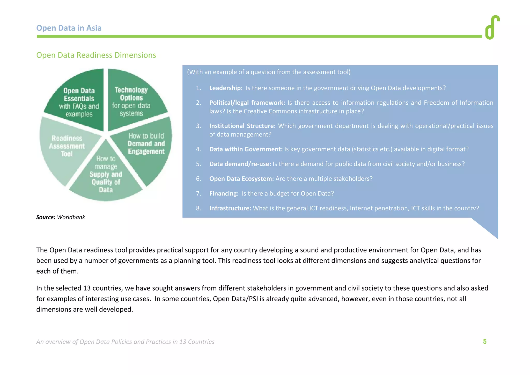 Open Data in Asia 
An overview of Open Data Policies and Practices in 13 Countries 5 
Open Data Readiness Dimensions 
Source: Worldbank 
The Open Data readiness tool provides practical support for any country developing a sound and productive environment for Open Data, and has 
been used by a number of governments as a planning tool. This readiness tool looks at different dimensions and suggests analytical questions for 
each of them. 
In the selected 13 countries, we have sought answers from different stakeholders in government and civil society to these questions and also asked 
for examples of interesting use cases. In some countries, Open Data/PSI is already quite advanced, however, even in those countries, not all 
dimensions are well developed. 
(With an example of a question from the assessment tool) 
1. Leadership: Is there someone in the government driving Open Data developments? 
2. Political/legal framework: Is there access to information regulations and Freedom of Information 
laws? Is the Creative Commons infrastructure in place? 
3. Institutional Structure: Which government department is dealing with operational/practical issues 
of data management? 
4. Data within Government: Is key government data (statistics etc.) available in digital format? 
5. Data demand/re-use: Is there a demand for public data from civil society and/or business? 
6. Open Data Ecosystem: Are there a multiple stakeholders? 
7. Financing: Is there a budget for Open Data? 
8. Infrastructure: What is the general ICT readiness, Internet penetration, ICT skills in the country? 
 