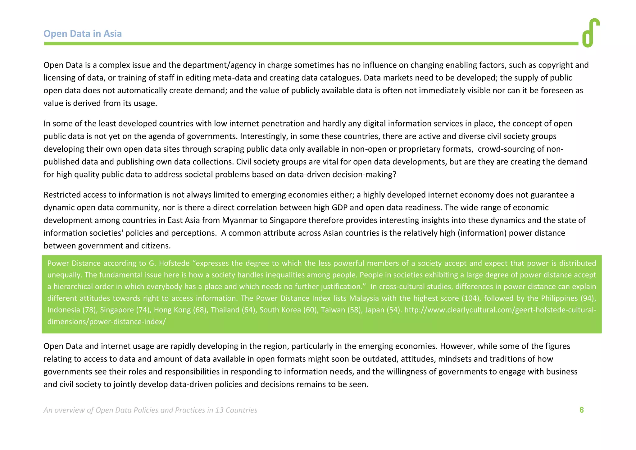 Open Data in Asia 
An overview of Open Data Policies and Practices in 13 Countries 6 
Open Data is a complex issue and the department/agency in charge sometimes has no influence on changing enabling factors, such as copyright and 
licensing of data, or training of staff in editing meta-data and creating data catalogues. Data markets need to be developed; the supply of public 
open data does not automatically create demand; and the value of publicly available data is often not immediately visible nor can it be foreseen as 
value is derived from its usage. 
In some of the least developed countries with low internet penetration and hardly any digital information services in place, the concept of open 
public data is not yet on the agenda of governments. Interestingly, in some these countries, there are active and diverse civil society groups 
developing their own open data sites through scraping public data only available in non-open or proprietary formats, crowd-sourcing of non-published 
data and publishing own data collections. Civil society groups are vital for open data developments, but are they are creating the demand 
for high quality public data to address societal problems based on data-driven decision-making? 
Restricted access to information is not always limited to emerging economies either; a highly developed internet economy does not guarantee a 
dynamic open data community, nor is there a direct correlation between high GDP and open data readiness. The wide range of economic 
development among countries in East Asia from Myanmar to Singapore therefore provides interesting insights into these dynamics and the state of 
information societies' policies and perceptions. A common attribute across Asian countries is the relatively high (information) power distance 
between government and citizens. 
Open Data and internet usage are rapidly developing in the region, particularly in the emerging economies. However, while some of the figures 
relating to access to data and amount of data available in open formats might soon be outdated, attitudes, mindsets and traditions of how 
governments see their roles and responsibilities in responding to information needs, and the willingness of governments to engage with business 
and civil society to jointly develop data-driven policies and decisions remains to be seen. 
Power Distance according to G. Hofstede “expresses the degree to which the less powerful members of a society accept and expect that power is distributed 
unequally. The fundamental issue here is how a society handles inequalities among people. People in societies exhibiting a large degree of power distance accept 
a hierarchical order in which everybody has a place and which needs no further justification.” In cross-cultural studies, differences in power distance can explain 
different attitudes towards right to access information. The Power Distance Index lists Malaysia with the highest score (104), followed by the Philippines (94), 
Indonesia (78), Singapore (74), Hong Kong (68), Thailand (64), South Korea (60), Taiwan (58), Japan (54). http://www.clearlycultural.com/geert-hofstede-cultural-dimensions/ 
power-distance-index/ 
 