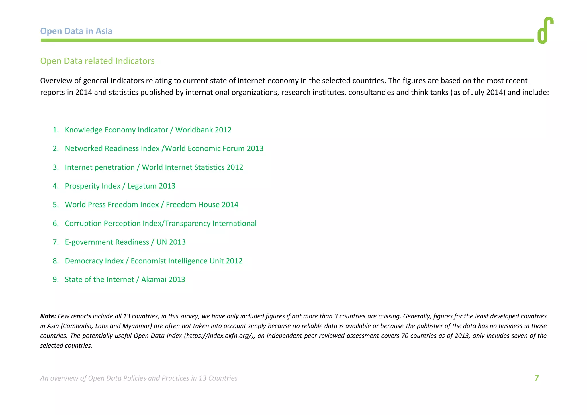 Open Data in Asia 
An overview of Open Data Policies and Practices in 13 Countries 7 
Open Data related Indicators 
Overview of general indicators relating to current state of internet economy in the selected countries. The figures are based on the most recent 
reports in 2014 and statistics published by international organizations, research institutes, consultancies and think tanks (as of July 2014) and include: 
1. Knowledge Economy Indicator / Worldbank 2012 
2. Networked Readiness Index /World Economic Forum 2013 
3. Internet penetration / World Internet Statistics 2012 
4. Prosperity Index / Legatum 2013 
5. World Press Freedom Index / Freedom House 2014 
6. Corruption Perception Index/Transparency International 
7. E-government Readiness / UN 2013 
8. Democracy Index / Economist Intelligence Unit 2012 
9. State of the Internet / Akamai 2013 
Note: Few reports include all 13 countries; in this survey, we have only included figures if not more than 3 countries are missing. Generally, figures for the least developed countries 
in Asia (Cambodia, Laos and Myanmar) are often not taken into account simply because no reliable data is available or because the publisher of the data has no business in those 
countries. The potentially useful Open Data Index (https://index.okfn.org/), an independent peer-reviewed assessment covers 70 countries as of 2013, only includes seven of the 
selected countries. 
 