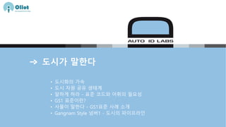 도시가 말한다
• 도시화의 가속
• 도시 자원 공유 생태계
• 말하게 하라 - 표준 코드와 어휘의 필요성
• GS1 표준이란?
• 사물이 말한다 - GS1표준 사례 소개
• Gangnam Style 넘버1 - 도시의 파이프라인
 