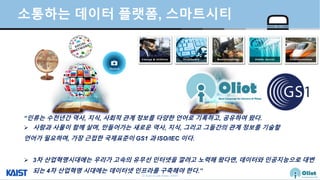 © Auto-ID Lab Korea / KAIST
Slide 46
소통하는 데이터 플랫폼, 스마트시티
“인류는 수천년간 역사, 지식, 사회적 관계 정보를 다양한 언어로 기록하고, 공유하여 왔다.
 사람과 사물이 함께 살며, 만들어가는 새로운 역사, 지식, 그리고 그들간의 관계 정보를 기술할
언어가 필요하며, 가장 근접한 국제표준이 GS1 과 ISO/IEC 이다.
 3차 산업혁명시대에는 우리가 고속의 유무선 인터넷을 깔려고 노력해 왔다면, 데이터와 인공지능으로 대변
되는 4차 산업혁명 시대에는 데이터넷 인프라를 구축해야 한다.”
 