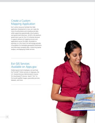 Create a Custom
     Mapping Application
     Esri’s online resources facilitate fast Web
     application development so you can make the
     most of authoritative and crowdsourced data
     while supporting operationally critical systems
     and government directives. ArcGIS is the platform
     government uses for Gov 2.0 initiatives because
     it supports delivery of mapping services and
     applications across the Web. Accessible on
     premises or in the cloud, this technology provides
     a foundation for leveraging geospatial investments
     and effectively managing data, conducting spatial
     analysis, and deploying mobile services.




     Esri GIS Services
     Available on Apps.gov
     Federal government employees can purchase
     Esri® ArcGIS Online services on Apps.gov, the
                 SM



     U.S. General Services Administration’s source
     for cloud-based IT services. Search “Esri” to
     find world satellite imagery, geocoding services,
     datasets, and more.




10
 