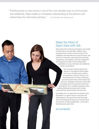 “Publishing data as map services is one of the most valuable ways to communicate
 and collaborate. Maps enable an immediate understanding of the patterns and
 relationships the information portrays.” —Esri President Jack Dangermond




                                                Make the Most of
                                                Open Data with GIS
                                                Open government initiatives are bringing a new wealth
                                                of public data to the open Web, enabling citizens
                                                and government to share a common picture of the
                                                intelligence that drives decisions across the nation. Like
                                                the Gov 2.0 movement, open government promotes
                                                transparency, accountability, and citizen engagement
                                                and recognizes that Web 2.0 technologies allow
                                                   stakeholders to access information and collaborate
                                                        online as never before.

                                                             The true value of opening government
                                                             data lies in how agencies and the public
                                                             put it to use. Providing access to data is
                                                            an essential first step, but sharing it in an
                                                           informative format is the key to fostering a
                                                         new level of government communication and
                                                        efficiency. Geographic information system (GIS)
                                                      technology unlocks the potential of open data
                                                    by bringing it into an enlightening spatial context,
                                                  enabling individuals and government to better
                                                understand their world and take informed action.

                                                For decades, the U.S. government has relied on Esri’s
                                                GIS platform to support mission-critical tasks and
                                                daily operations. Now government and the private
                                                sector are leveraging GIS resources to map and share
                                                vast amounts of newly available data—a vital step in
                                                facilitating open government.


                                                esri.com/gov20
 