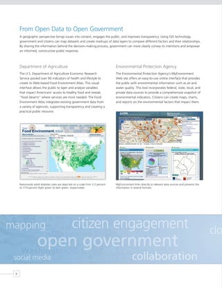 From Open Data to Open Government
     A geographic perspective brings issues into context, engages the public, and improves transparency. Using GIS technology,
     government and citizens can map datasets and create mashups of data layers to compare different factors and their relationships.
     By sharing the information behind the decision-making process, government can more clearly convey its intentions and empower
     an informed, constructive public response.



     Department of Agriculture                                                  Environmental Protection Agency
     The U.S. Department of Agriculture Economic Research                       The Environmental Protection Agency’s MyEnvironment
     Service pooled over 90 indicators of health and lifestyle to               Web site offers an easy-to-use online interface that provides
     create its Web-based Food Environment Atlas. This visual                   the public with environmental information such as air and
     interface allows the public to layer and analyze variables                 water quality. This tool incorporates federal, state, local, and
     that impact Americans’ access to healthy food and reveals                  private data sources to provide a comprehensive snapshot of
     “food deserts” where services are most needed. The Food                    environmental indicators. Citizens can create maps, charts,
     Environment Atlas integrates existing government data from                 and reports on the environmental factors that impact them.
     a variety of agencies, supporting transparency and creating a
     practical public resource.




     Nationwide adult diabetes rates are depicted on a scale from 3.2 percent   MyEnvironment links directly to relevant data sources and presents the
     to 17.4 percent (light green to dark green, respectively).                 information in several formats.




mapping                                         citizen engagement                                                                                       clo
                   open government
 social media                                                                                collaboration
 6
 