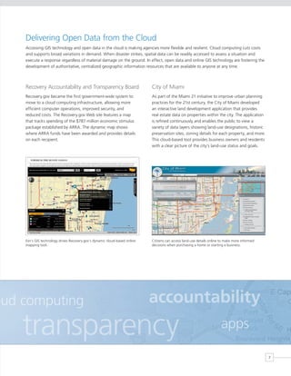 Delivering Open Data from the Cloud
    Accessing GIS technology and open data in the cloud is making agencies more flexible and resilient. Cloud computing cuts costs
    and supports broad variations in demand. When disaster strikes, spatial data can be readily accessed to assess a situation and
    execute a response regardless of material damage on the ground. In effect, open data and online GIS technology are fostering the
    development of authoritative, centralized geographic information resources that are available to anyone at any time.



    Recovery Accountability and Transparency Board                           City of Miami
    Recovery.gov became the first government-wide system to                  As part of the Miami 21 initiative to improve urban planning
    move to a cloud computing infrastructure, allowing more                  practices for the 21st century, the City of Miami developed
    efficient computer operations, improved security, and                    an interactive land development application that provides
    reduced costs. The Recovery.gov Web site features a map                  real estate data on properties within the city. The application
    that tracks spending of the $787 million economic stimulus               is refined continuously and enables the public to view a
    package established by ARRA. The dynamic map shows                       variety of data layers showing land-use designations, historic
    where ARRA funds have been awarded and provides details                  preservation sites, zoning details for each property, and more.
    on each recipient.                                                       This cloud-based tool provides business owners and residents
                                                                             with a clear picture of the city’s land-use status and goals.




    Esri’s GIS technology drives Recovery.gov’s dynamic cloud-based online   Citizens can access land-use details online to make more informed
    mapping tool.                                                            decisions when purchasing a home or starting a business.




oud computing                                                                accountability
    transparency                                                                                                         apps

                                                                                                                                                 7
 