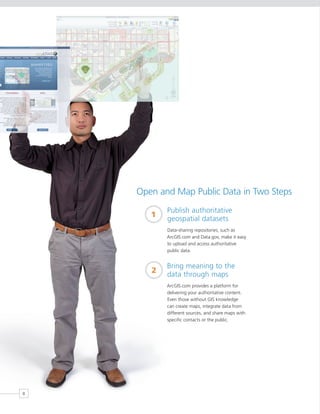 Open and Map Public Data in Two Steps
           Publish authoritative
       1   geospatial datasets
           Data-sharing repositories, such as
           ArcGIS.com and Data.gov, make it easy
           to upload and access authoritative
           public data.


           Bring meaning to the
       2   data through maps
           ArcGIS.com provides a platform for
           delivering your authoritative content.
           Even those without GIS knowledge
           can create maps, integrate data from
           different sources, and share maps with
           specific contacts or the public.




8
 