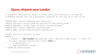 Query: Airports near London
# GraphDB’s geo-spatial plug-in allows efficient evaluation of near-by
# RDFRank brings the top 6 passanger airports at the top of a list of 80
PREFIX dbr: <http://dbpedia.org/resource/>
PREFIX geo-pos: <http://www.w3.org/2003/01/geo/wgs84_pos#>
PREFIX gdb-geo: <http://www.ontotext.com/owlim/geo#>
PREFIX dbo: <http://dbpedia.org/ontology/>
PREFIX gdb: <http://www.ontotext.com/owlim/>
SELECT distinct ?airport ?rrank
WHERE {
{ SELECT * { dbr:London geo-pos:lat ?lat ; geo-pos:long ?long . } LIMIT 10 }
?airport gdb-geo:nearby(?lat ?long "50mi");
a dbo:Airport ;
gdb:hasRDFRank ?rrank .
} ORDER BY DESC(?rrank)
Open Data and News Analytics
 