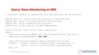 Query: News Mentioning an IBM
# technical example to demonstrate how news metadata can be accessed
PREFIX pub-old: <http://ontology.ontotext.com/publishing#>
PREFIX pub: <http://ontology.ontotext.com/taxonomy/>
PREFIX dbr: <http://dbpedia.org/resource/>
PREFIX xsd: <http://www.w3.org/2001/XMLSchema#>
select distinct ?news ?title ?date ?pub_entity
where {
?news pub-old:containsMention / pub-old:hasInstance ?pub_entity .
?pub_entity pub:exactMatch dbr:IBM .
?news pub-old:creationDate ?date; pub-old:title ?title .
FILTER ( (?date > "2015-10-01T00:02:00Z"^^xsd:dateTime) &&
(?date < "2015-11-01T00:02:00Z"^^xsd:dateTime))
} limit 100
Open Data and News Analytics
 
