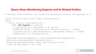 Query: News Mentioning Gazprom and Its Related Entities
# benefits from inference over transitive dbo:parent relation and mappings to it
select distinct ?news ?title ?date ?related_entity
where {
{ select distinct ?related_entity {
BIND (dbr:Gazprom as ?entity)
{ ?related_entity a dbo:Person ; ?p ?entity .
FILTER NOT EXISTS { ?related_entity dbo:club ?entity } } UNION
{ ?related_entity a dbo:Organisation ; dbo:parent ?entity . } UNION
{ BIND(?entity as ?related_entity) }
} }
?news pub-old:containsMention / pub-old:hasInstance ?pub_entity .
?pub_entity pub:exactMatch ?related_entity .
?news pub-old:creationDate ?date; pub-old:title ?title .
} order by desc(?date) limit 1000
Open Data and News Analytics
 