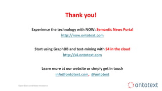 Thank you!
Experience the technology with NOW: Semantic News Portal
http://now.ontotext.com
Start using GraphDB and text-mining with S4 in the cloud
http://s4.ontotext.com
Learn more at our website or simply get in touch
info@ontotext.com, @ontotext
Open Data and News Analytics
 
