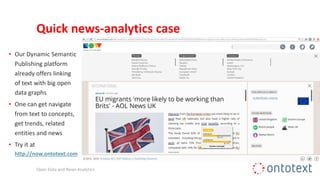Quick news-analytics case
Open Data and News Analytics
• Our Dynamic Semantic
Publishing platform
already offers linking
of text with big open
data graphs
• One can get navigate
from text to concepts,
get trends, related
entities and news
• Try it at
http://now.ontotext.com
 
