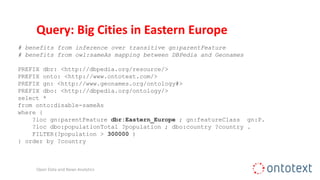 Query: Big Cities in Eastern Europe
# benefits from inference over transitive gn:parentFeature
# benefits from owl:sameAs mapping between DBPedia and Geonames
PREFIX dbr: <http://dbpedia.org/resource/>
PREFIX onto: <http://www.ontotext.com/>
PREFIX gn: <http://www.geonames.org/ontology#>
PREFIX dbo: <http://dbpedia.org/ontology/>
select *
from onto:disable-sameAs
where {
?loc gn:parentFeature dbr:Eastern_Europe ; gn:featureClass gn:P.
?loc dbo:populationTotal ?population ; dbo:country ?country .
FILTER(?population > 300000 )
} order by ?country
Open Data and News Analytics
 