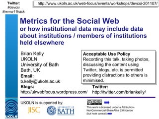 Brian Kelly UKOLN University of Bath Bath, UK Metrics for the Social Web or how institutional data may include data about institutions / members of institutions held elsewhere UKOLN is supported by: This work is licensed under a Attribution-NonCommercial-ShareAlike 2.0 licence  (but note caveat) Acceptable Use Policy Recording this talk, taking photos, discussing the content using Twitter, blogs, etc. is permitted providing distractions to others is minimised. http://www.ukoln.ac.uk/web-focus/events/workshops/devcsi-201107/ Twitter: http://twitter.com/briankelly/ Email: [email_address] Blogs: http://ukwebfocus.wordpress.com/ Twitter: #devcsi #iwmw11hack 