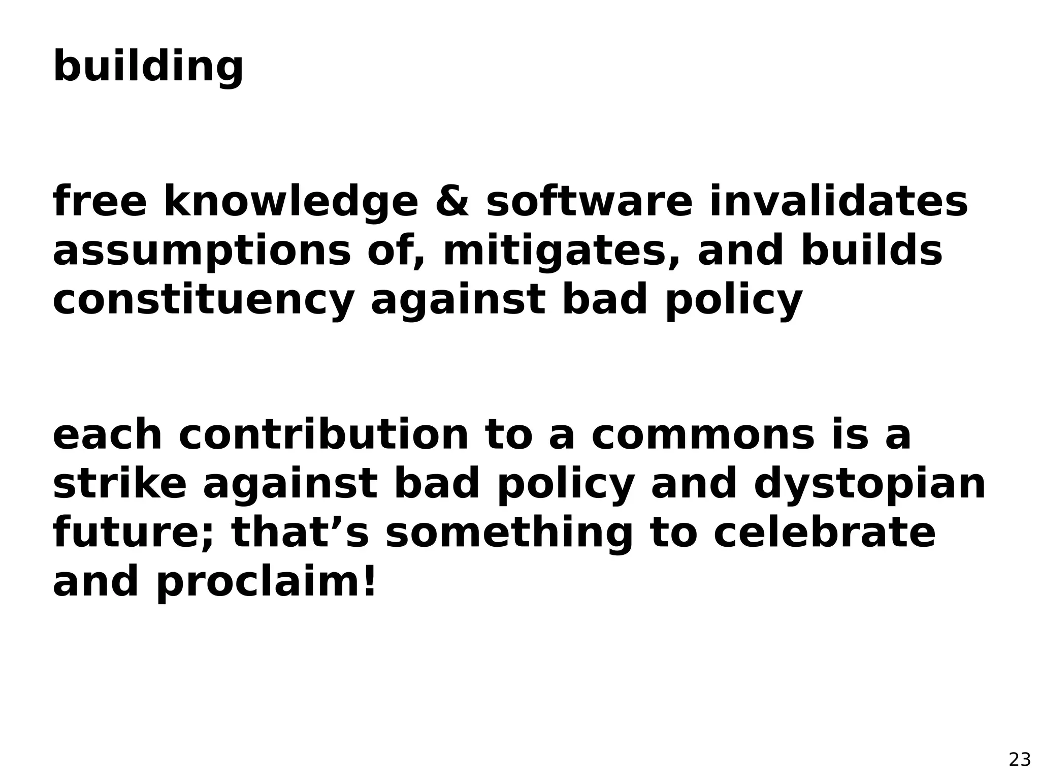 building


free knowledge & software invalidates
assumptions of, mitigates, and builds
constituency against bad policy


each contribution to a commons is a
strike against bad policy and dystopian
future; that’s something to celebrate
and proclaim!



                                          23
 