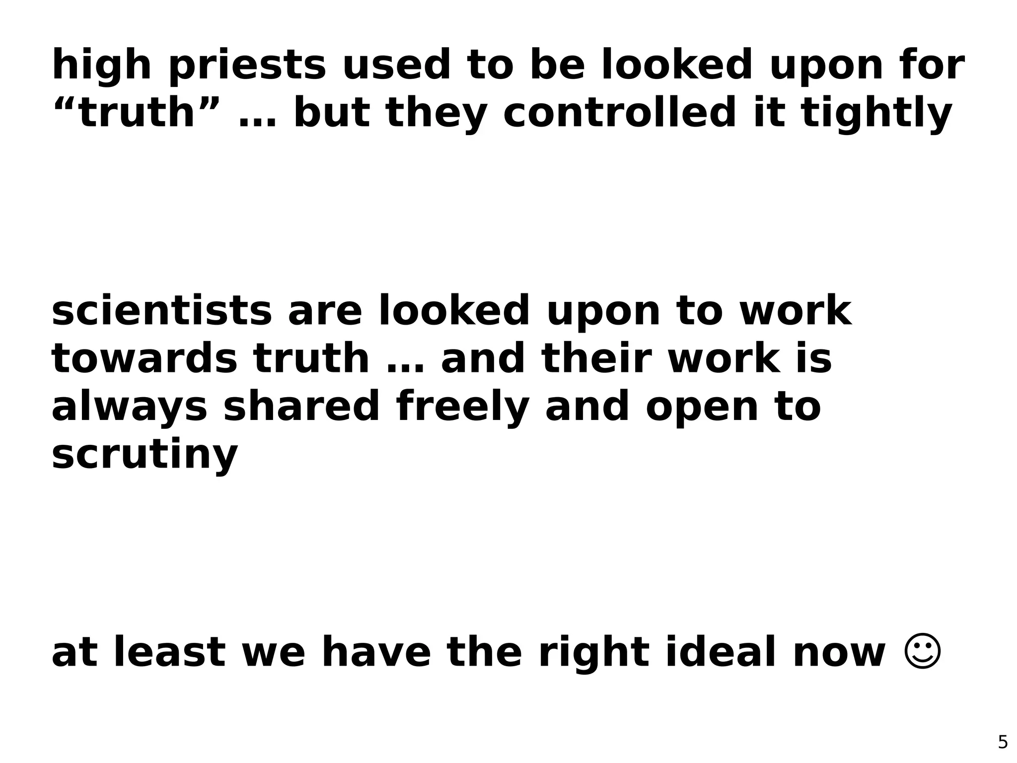 high priests used to be looked upon for
“truth” … but they controlled it tightly



scientists are looked upon to work
towards truth … and their work is
always shared freely and open to
scrutiny



at least we have the right ideal now ☺

                                           5
 