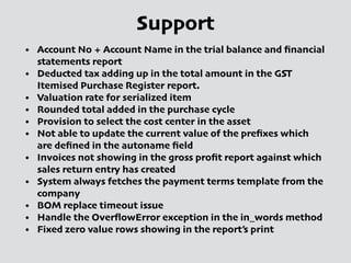 Support
• Account No + Account Name in the trial balance and ﬁnancial
statements report
• Deducted tax adding up in the total amount in the GST
Itemised Purchase Register report.
• Valuation rate for serialized item
• Rounded total added in the purchase cycle
• Provision to select the cost center in the asset
• Not able to update the current value of the preﬁxes which
are deﬁned in the autoname ﬁeld
• Invoices not showing in the gross proﬁt report against which
sales return entry has created
• System always fetches the payment terms template from the
company
• BOM replace timeout issue
• Handle the OverﬂowError exception in the in_words method
• Fixed zero value rows showing in the report’s print
 
