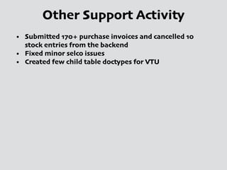 Other Support Activity
• Submitted 170+ purchase invoices and cancelled 10
stock entries from the backend
• Fixed minor selco issues
• Created few child table doctypes for VTU
 