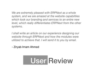 User Review
We are extremely pleased with ERPNext as a whole
system, and we are amazed at the website capabilities
which took our branding and services to an entire new
level, which really diﬀerentiates ERPNext from the other
systems.
I shall write an article on our experience designing our
website through ERPNext and how the modules were
utilized to achieve that. I will send it to you by email. 
 
- Ziryab Imam Ahmed
 
